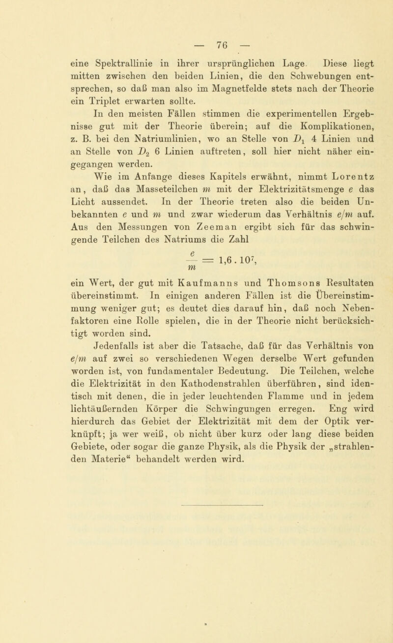eine Spektrallinie in ihrer ursprünglichen Lage. Diese liegt mitten zwischen den beiden Linien, die den Schwebungen ent- sprechen, so daß man also im Magnetfelde stets nach der Theorie ein Triplet erwarten sollte. In den meisten Fällen stimmen die experimentellen Ergeb- nisse gut mit der Theorie überein; auf die Komplikationen, z. B. bei den Natriumlinien, wo an Stelle von D1 4 Linien und an Stelle von D2 6 Linien auftreten, soll hier nicht näher ein- gegangen werden. Wie im Anfange dieses Kapitels erwähnt, nimmt Lorentz an, daß das Masseteilchen m mit der Elektrizitätsmenge e das Licht aussendet. In der Theorie treten also die beiden Un- bekannten e und m und zwar wiederum das Verhältnis e/m auf. Aus den Messungen von Zeeman ergibt sich für das schwin- gende Teilchen des Natriums die Zahl — = 1,6.107, m ein Wert, der gut mit Kaufmanns und Thomsons Resultaten übereinstimmt. In einigen anderen Fällen ist die Übereinstim- mung weniger gut; es deutet dies darauf hin, daß noch Neben- faktoren eine Rolle spielen, die in der Theorie nicht berücksich- tigt worden sind. Jedenfalls ist aber die Tatsache, daß für das Verhältnis von e/m auf zwei so verschiedenen Wegen derselbe Wert gefunden worden ist, von fundamentaler Bedeutung. Die Teilchen, welche die Elektrizität in den Kathodenstrahlen überführen, sind iden- tisch mit denen, die in jeder leuchtenden Flamme und in jedem lichtäußernden Körper die Schwingungen erregen. Eng wird hierdurch das Gebiet der Elektrizität mit dem der Optik ver- knüpft; ja wer weiß, ob nicht über kurz oder lang diese beiden Gebiete, oder sogar die ganze Physik, als die Physik der „strahlen- den Materie behandelt werden wird.