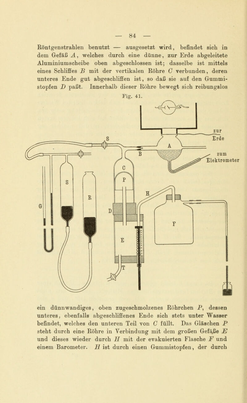 in Röntgenstrahlen benutzt — ausgesetzt wird, befindet sich dem Gefäß A, welches durch eine dünne, zur Erde abgeleitete Aluminiumscheibe oben abgeschlossen ist; dasselbe ist mittels eines Schliffes B mit der vertikalen Röhre C verbunden, deren unteres Ende gut abgeschliffen ist, so daß sie auf den Gummi- stopfen D paßt. Innerhalb dieser Röhre bewegt sich reibungslos Fig. 41. zur Erde zum Elektrometer ein dünnwandiges, oben zugeschmolzenes Röhrchen P, dessen unteres, ebenfalls abgeschliffenes Ende sich stets unter Wasser befindet, welches den unteren Teil von C füllt. Das Gläschen P steht durch eine Röhre in Verbindung mit dem großen GefäJSe E und dieses wieder durch H mit der evakuierten Flasche F und einem Barometer. H ist durch einen Gummistopfen, der durch