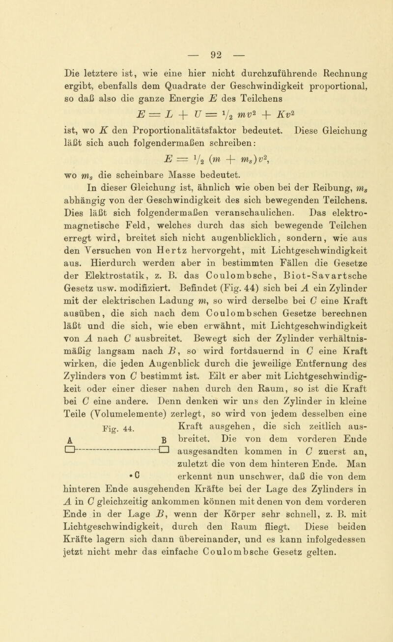 Die letztere ist, wie eine hier nicht durchzuführende Rechnung ergibt, ebenfalls dem Quadrate der Geschwindigkeit proportional, so daß also die ganze Energie E des Teilchens E = L -f U=1/2 mv* + Kv2 ist, wo K den Proportionalitätsfaktor bedeutet. Diese Gleichung läßt sich auch folgendermaßen schreiben: E = V2 O + Ms)v2, wo ms die scheinbare Masse bedeutet. In dieser Gleichung ist, ähnlich wie oben bei der Reibung, ms abhängig von der Geschwindigkeit des sich bewegenden Teilchens. Dies läßt sich folgendermaßen veranschaulichen. Das elektro- magnetische Feld, welches durch das sich bewegende Teilchen erregt wird, breitet sich nicht augenblicklich, sondern, wie aus den Versuchen von Hertz hervorgeht, mit Lichtgeschwindigkeit aus. Hierdurch werden aber in bestimmten Fällen die Gesetze der Elektrostatik, z. B. das Coulombsche, Biot-Savartsche Gesetz usw. modifiziert. Befindet (Fig. 44) sich bei A ein Zylinder mit der elektrischen Ladung m, so wird derselbe bei C eine Kraft ausüben, die sich nach dem Coulomb sehen Gesetze berechnen läßt und die sich, wie eben erwähnt, mit Lichtgeschwindigkeit von A nach C ausbreitet. Bewegt sich der Zylinder verhältnis- mäßig langsam nach B, so wird fortdauernd in C eine Kraft wirken, die jeden Augenblick durch die jeweilige Entfernung des Zylinders von C bestimmt ist. Eilt er aber mit Lichtgeschwindig- keit oder einer dieser nahen durch den Raum, so ist die Kraft bei C eine andere. Denn denken wir uns den Zylinder in kleine Teile (Volumelemente) zerlegt, so wird von jedem desselben eine Fjg. 44. Kraft ausgehen, die sich zeitlich aus- A B breitet. Die von dem vorderen Ende q -q auSgesanclten kommen in C zuerst an, zuletzt die von dem hinteren Ende. Man •C erkennt nun unschwer, daß die von dem hinteren Ende ausgehenden Kräfte bei der Lage des Zylinders in A in C gleichzeitig ankommen können mit denen von dem vorderen Ende in der Lage JB, wenn der Körper sehr schnell, z. B. mit Lichtgeschwindigkeit, durch den Raum fliegt. Diese beiden Kräfte lagern sich dann übereinander, und es kann infolgedessen jetzt nicht mehr das einfache Coulombsche Gesetz gelten.