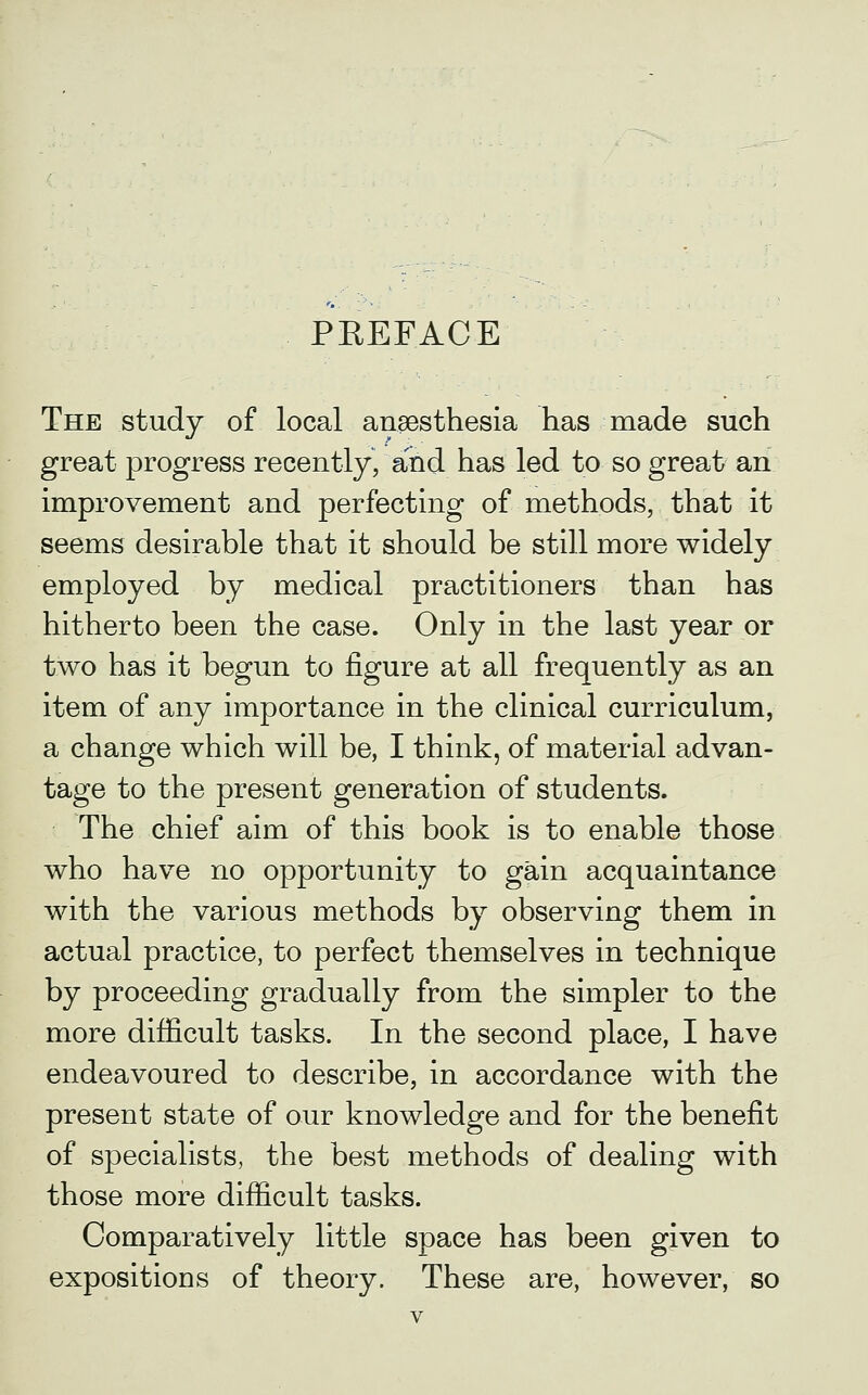 PREFACE The study of local anaesthesia has made such great progress recently, and has led to so great an improvement and perfecting of methods, that it seems desirable that it should be still more widely employed by medical practitioners than has hitherto been the case. Only in the last year or two has it begun to figure at all frequently as an item of any importance in the clinical curriculum, a change which will be, I think, of material advan- tage to the present generation of students. The chief aim of this book is to enable those who have no opportunity to gain acquaintance with the various methods by observing them in actual practice, to perfect themselves in technique by proceeding gradually from the simpler to the more difficult tasks. In the second place, I have endeavoured to describe, in accordance with the present state of our knowledge and for the benefit of specialists, the best methods of dealing with those more difficult tasks. Comparatively little space has been given to expositions of theory. These are, however, so