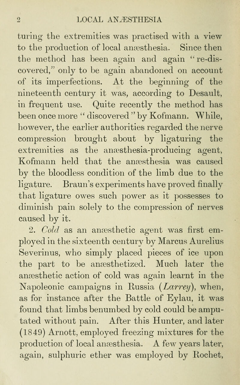 turing the extremities was practised with a view to the production of local anaesthesia. Since then the method has been again and again re-dis- covered, only to be again abandoned on account of its imperfections. At the beginning of the nineteenth century it was, according to Desault, in frequent use. Quite recently the method has been once more  discovered  by Kofmann. While, however, the earlier authorities regarded the nerve compression brought about by ligaturing the extremities as the anaesthesia-producing agent, Kofmann held that the anaesthesia was caused by the bloodless condition of the limb due to the ligature. Braun's experiments have proved finally that ligature owes such power as it possesses to diminish pain solely to the compression of nerves caused by it. 2. Cold as an anaesthetic agent was first em- ployed in the sixteenth century by Marcus Aurelius Severinus, who simply placed pieces of ice upon the part to be anaesthetized. Much later the anaesthetic action of cold was ac^ain learnt in the Napoleonic campaigns in Russia [Larrey), when, as for instance after the Battle of Eylau, it was found that limbs benumbed by cold could be ampu- tated without pain. After this Hunter, and later (1849) Arnott, employed freezing mixtures for the production of local anaesthesia. A few years later, again, sulphuric ether was employed by Bochet,