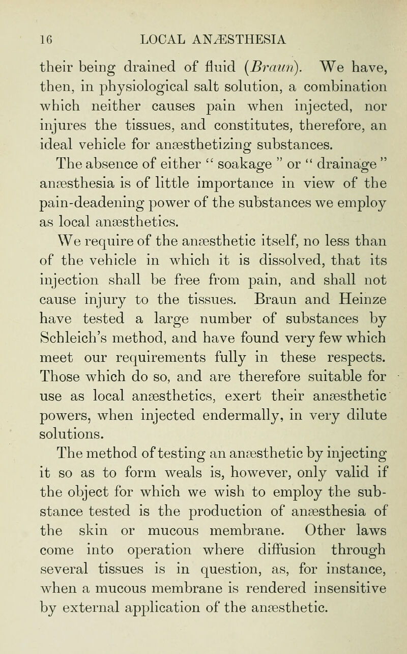 their being drained of fluid [Braun). We have, then, in physiological salt solution, a combination which neither causes pain when injected, nor injures the tissues, and constitutes, therefore, an ideal vehicle for anaesthetizing substances. The absence of either  soakage  or '' drainage  anaesthesia is of little importance in view of the pain-deadening power of the substances we employ as local anaesthetics. We require of the anaesthetic itself, no less than of the vehicle in which it is dissolved, that its injection shall be free from pain, and shall not cause injury to the tissues. Braun and Heinze have tested a large number of substances by Schleich's method, and have found very few which meet our requirements fully in these respects. Those which do so, and are therefore suitable for use as local anaesthetics, exert their anaesthetic powers, when injected endermally, in very dilute solutions. The method of testing an anaesthetic by injecting it so as to form weals is, however, only valid if the object for which we wish to employ the sub- stance tested is the production of anaesthesia of the skin or mucous membrane. Other laws come into operation where diffusion through several tissues is in question, as, for instance, when a mucous membrane is rendered insensitive by external application of the anaesthetic.