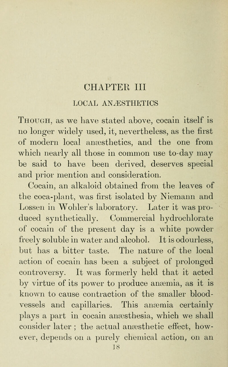 LOCAL ANESTHETICS Though, as we have stated above, cocain itself is no longer widely used, it, nevertheless, as the first of modern local anaesthetics, and the one from which nearly all those in common use to-day may be said to have been derived, deserves special and prior mention and consideration. Cocain, an alkaloid obtained from the leaves of the coca-plant, was first isolated by Niemann and Lossen in Wohler's laboratory. Later it was pro- duced synthetically. Commercial hydrochlorate of cocain of the present day is a white pow^der freely soluble in water and alcohol. It is odourless, but has a bitter taste. The nature of the local action of cocain has been a subject of prolonged controversy. It was formerly held that it acted by virtue of its power to produce anaemia, as it is known to cause contraction of the smaller blood- vessels and capillaries. This anaemia certainly plays a part in cocain anaesthesia, which we shall consider later ; the actual anaesthetic effect, how- ever, depends on a purely chemical action, on an ■J 8