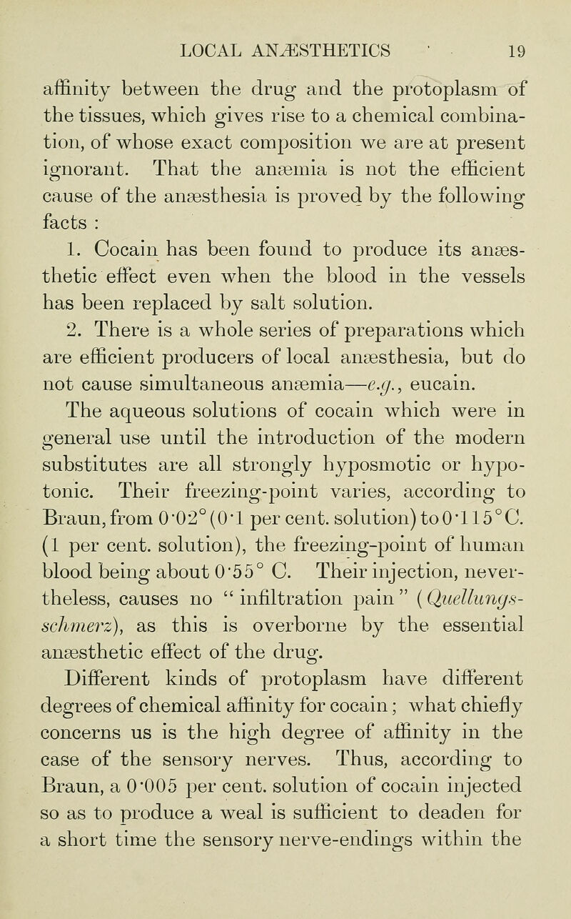 affinity between the drug and the protoplasm of the tissues, which gives rise to a chemical combina- tion, of whose exact composition we are at present ignorant. That the anaemia is not the efficient cause of the anaesthesia is proved by the following facts : 1. Cocain has been found to produce its anaes- thetic effect even when the blood in the vessels has been replaced by salt solution. 2. There is a whole series of preparations which are efficient producers of local anaesthesia, but do not cause simultaneous anaemia—e.g., eucain. The aqueous solutions of cocain which were in general use until the introduction of the modern substitutes are all strongly hyposmotic or hypo- tonic. Their freezing-point varies, according to Braun, from 002° (0'1 per cent, solution) to0'115°C. (1 per cent, solution), the freezing-point of human blood being about 0*55° C. Their injection, never- theless, causes no  infiltration pain  (Qaellungs- schmerz), as this is overborne by the essential anaesthetic effect of the drug. Different kinds of protoplasm have different degrees of chemical affinity for cocain; what chiefly concerns us is the high degree of affinity in the case of the sensory nerves. Thus, according to Braun, a 0'005 per cent, solution of cocain injected so as to produce a weal is sufficient to deaden for a short time the sensory nerve-endings within the