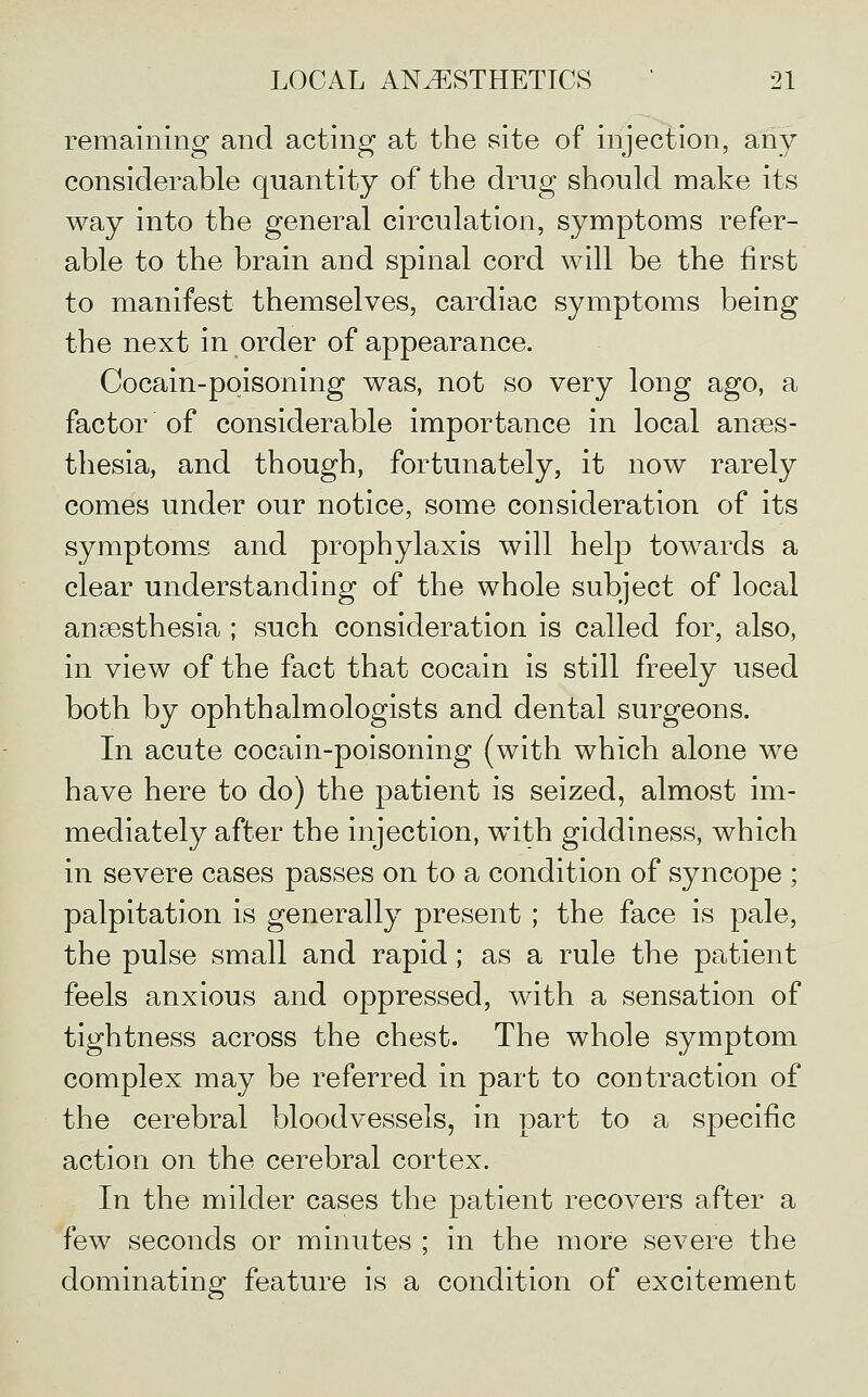 remaining and acting at the site of injection, any considerable quantity of the drug should make its way into the general circulation, symptoms refer- able to the brain aud spinal cord will be the first to manifest themselves, cardiac symptoms being the next in order of appearance. Cocain-poisoning was, not so very long ago, a factor of considerable importance in local anaes- thesia, and though, fortunately, it now rarely comes under our notice, some consideration of its symptoms and prophylaxis will help towards a clear understanding of the whole subject of local anaesthesia ; such consideration is called for, also, in view of the fact that cocain is still freely used both by ophthalmologists and dental surgeons. In acute cocain-poisoning (with which alone we have here to do) the patient is seized, almost im- mediately after the injection, with giddiness, which in severe cases passes on to a condition of syncope ; palpitation is generally present ; the face is pale, the pulse small and rapid; as a rule the patient feels anxious and oppressed, with a sensation of tightness across the chest. The whole symptom complex may be referred in part to contraction of the cerebral bloodvessels, in part to a specific action on the cerebral cortex. In the milder cases the patient recovers after a few seconds or minutes ; in the more severe the dominating feature is a condition of excitement