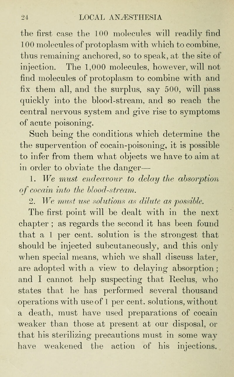 the first case the 100 molecules will readily find 100 molecules of protoplasm with which to combine, thus remaining anchored, so to speak, at the site of injection. The 1,000 molecules, however, will not find molecules of protoplasm to combine with and fix them all, and the surplus, say 500, will pass quickly into the blood-stream, and so reach the central nervous system and give rise to symptoms of acute poisoning. Such being the conditions which determine the the supervention of cocain-poisoning, it is possible to infer from them what objects we have to aim at in order to obviate the dano^er— 1. We must endeavour to delay the absorption of cocain into the bloodstream. 2. We must use solutions as dilute as possible. The first point will be dealt with in the next chapter ; as regards the second it has been found that a 1 per cent, solution is the strongest that should be injected subcutaneously, and this only when special means, which w^e shall discuss later, are adopted with a view to delaying absorption ; and I cannot help suspecting that Reclus, who states that he has performed several thousand operations with use of 1 per cent, solutions, without a death, must have used preparations of cocain weaker than those at present at our disposal, or that his sterilizing precautions must in some way have weakened the action of his injections.