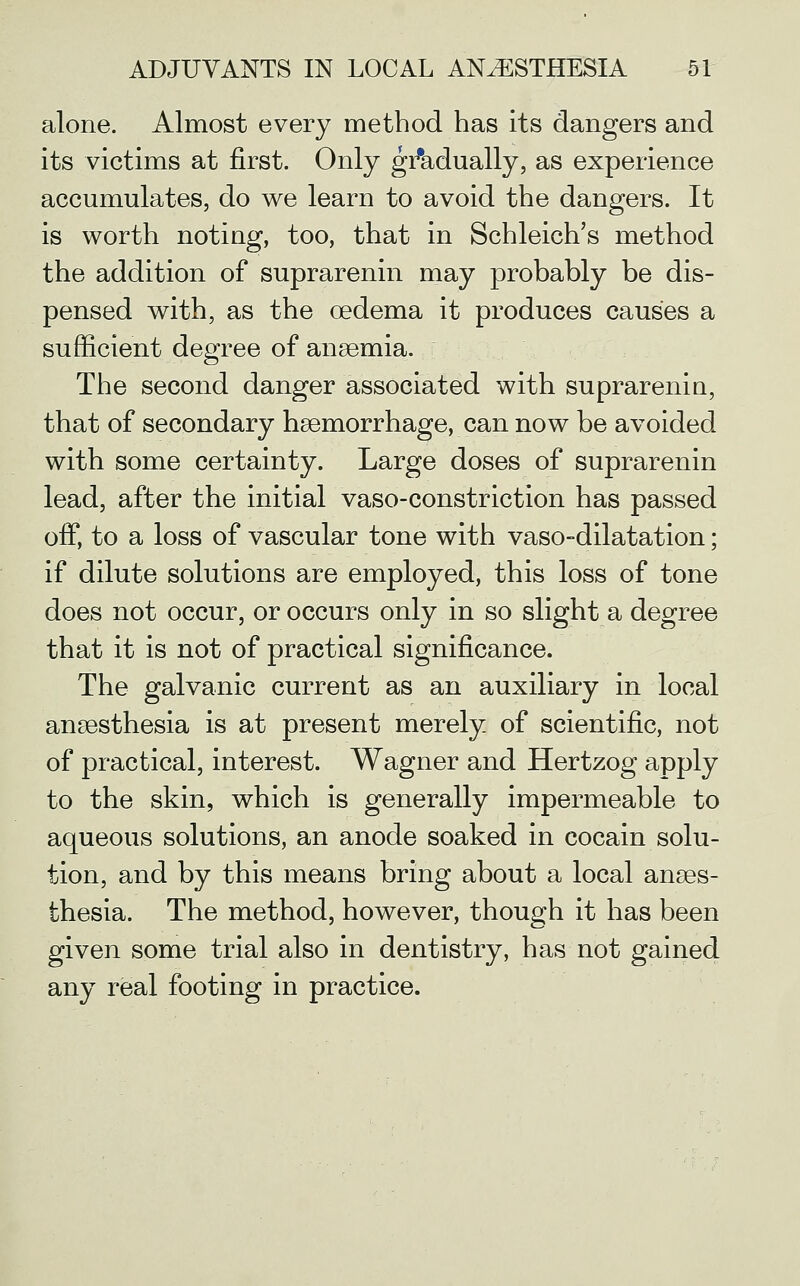 alone. Almost every method has its dangers and its victims at first. Only gi'adually, as experience accumulates, do we learn to avoid the dangers. It is worth noting, too, that in Schleich's method the addition of suprarenin may probably be dis- pensed with, as the oedema it produces causes a sufficient degree of anaemia. The second danger associated with suprarenia, that of secondary haemorrhage, can now be avoided with some certainty. Large doses of suprarenin lead, after the initial vaso-constriction has passed off, to a loss of vascular tone with vaso-dilatation; if dilute solutions are employed, this loss of tone does not occur, or occurs only in so slight a degree that it is not of practical significance. The galvanic current as an auxiliary in local anaesthesia is at present merely of scientific, not of practical, interest. Wagner and Hertzog apply to the skin, which is generally impermeable to aqueous solutions, an anode soaked in cocain solu- tion, and by this means bring about a local anaes- thesia. The method, however, though it has been given some trial also in dentistry, has not gained any real footing in practice.