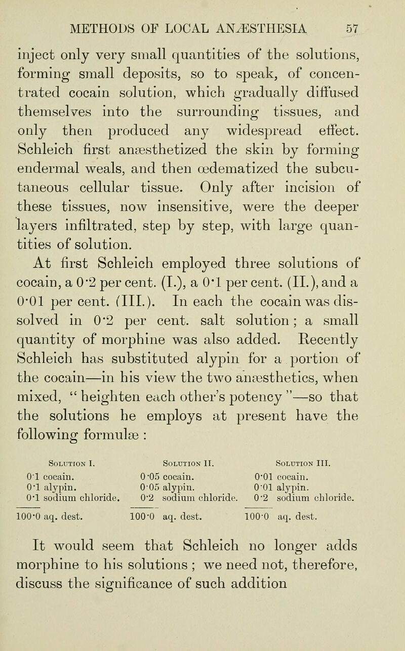 inject only very small quantities of the solutions, forming small deposits, so to speak, of concen- trated cocain solution, which gradually diffused themselves into the surrounding tissues, and only then produced any widespread effect. Schleich first anaesthetized the skin by forming endermal weals, and then oedematized the subcu- taneous cellular tissue. Only after incision of these tissues, now insensitive, were the deeper layers infiltrated, step by step, with large quan- tities of solution. At first Schleich employed three solutions of cocain, a 0*2 per cent. (I.), a O'l per cent. (II.), and a O'Ol per cent. (III.). In each the cocain was dis- solved in 0*2 per cent, salt solution; a small quantity of morphine was also added. Recently Schleich has substituted alypin for a portion of the cocain—in his view the two anaesthetics, when mixed,  heighten each other's potency —so that the solutions he employs at present have the following formulae : Solution I. Solution II. Solution III. 01 cocain. 0*05 cocain. 0*01 cocain. O'l alypin. 0'05 alypin. O'Ol alypin. 0*1 sodium chloride. 0*2 sodium chloride. 0*2 sodium chloride. 100-0 aq. dest. 100*0 aq. dest. 100-0 aq. dest. It would seem that Schleich no longer adds morphine to his solutions ; we need not, therefore, discuss the significance of such addition