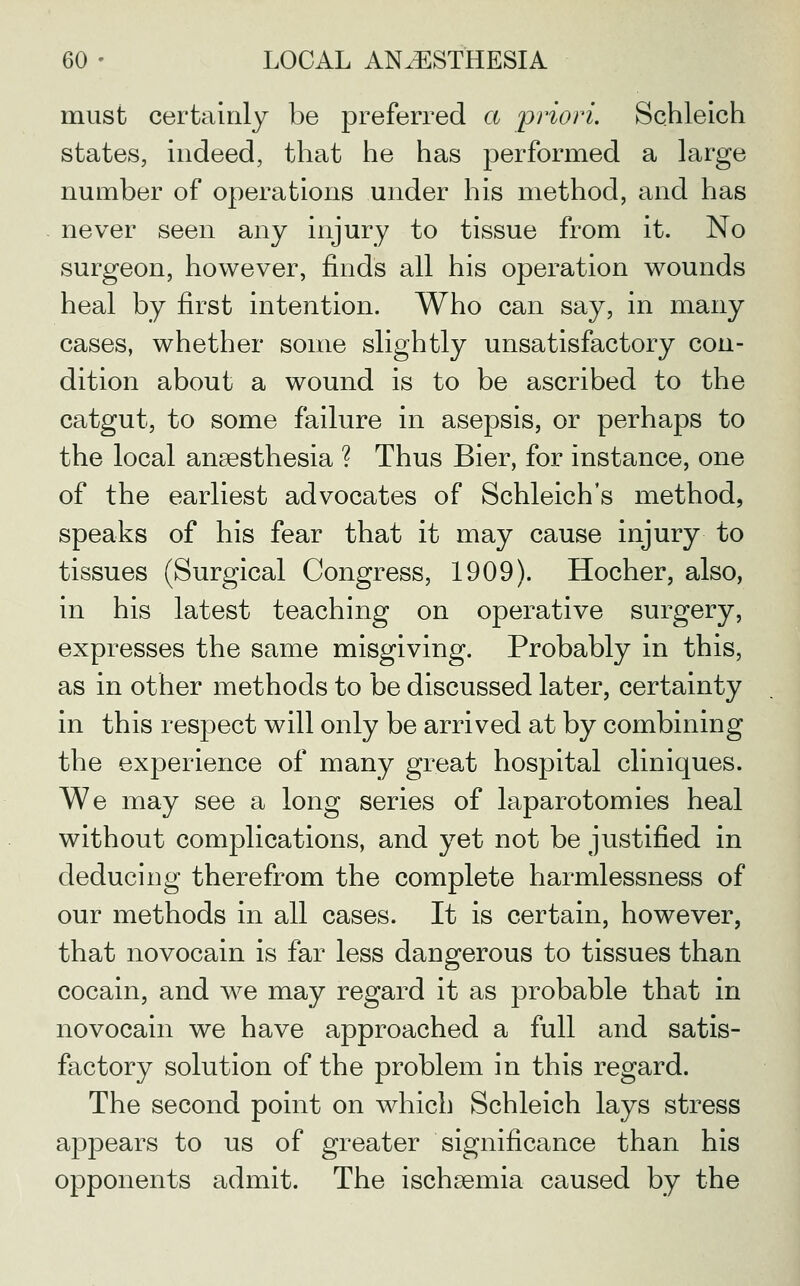 must certainly be preferred a priori. Schleich states, indeed, that he has performed a large number of operations under his method, and has never seen any injury to tissue from it. No surgeon, however, finds all his operation wounds heal by first intention. Who can say, in many cases, whether some slightly unsatisfactory con- dition about a wound is to be ascribed to the catgut, to some failure in asepsis, or perhaps to the local anaesthesia ? Thus Bier, for instance, one of the earliest advocates of Schleich's method, speaks of his fear that it may cause injury to tissues (Surgical Congress, 1909). Hocher, also, in his latest teaching on operative surgery, expresses the same misgiving. Probably in this, as in other methods to be discussed later, certainty in this respect will only be arrived at by combining the experience of many great hospital cliniques. We may see a long series of laparotomies heal without complications, and yet not be justified in deducing therefrom the complete harmlessness of our methods in all cases. It is certain, however, that novocain is far less dangerous to tissues than cocain, and we may regard it as probable that in novocain we have approached a full and satis- factory solution of the problem in this regard. The second point on which Schleich lays stress appears to us of greater significance than his opponents admit. The ischaemia caused by the