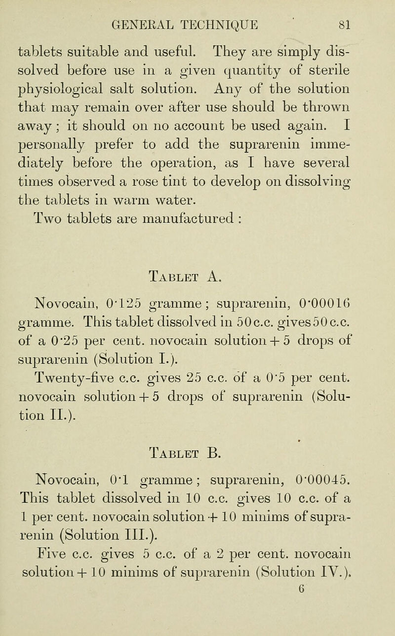 tablets suitable and useful. They are simply dis- solved before use in a given quantity of sterile physiological salt solution. Any of the solution that may remain over after use should be thrown away; it should on no account be used again. I personally prefer to add the suprarenin imme- diately before the operation, as I have several times observed a rose tint to develop on dissolving the tablets in warm water. Two tablets are manufactured : Tablet A. Novocain, 0*125 gramme; suprarenin, 0*00016 gramme. This tablet dissolved in 5 0 c.c. gives 50 c.c. of a 0*25 per cent, novocain solution+ 5 drops of suprarenin (Solution L). Twenty-five c.c. gives 25 c.c. of a 0*5 per cent, novocain solution+ 5 drops of suprarenin (Solu- tion IL). Tablet B. Novocain, 0*1 gramme; suprarenin, 0*00045. This tablet dissolved in 10 c.c. gives 10 c.c. of a 1 per cent, novocain solution-f 10 minims of supra- renin (Solution III.). Five c.c. gives 5 c.c. of a 2 per cent, novocain solution 4-10 minims of suprarenin (Solution IV.). 6