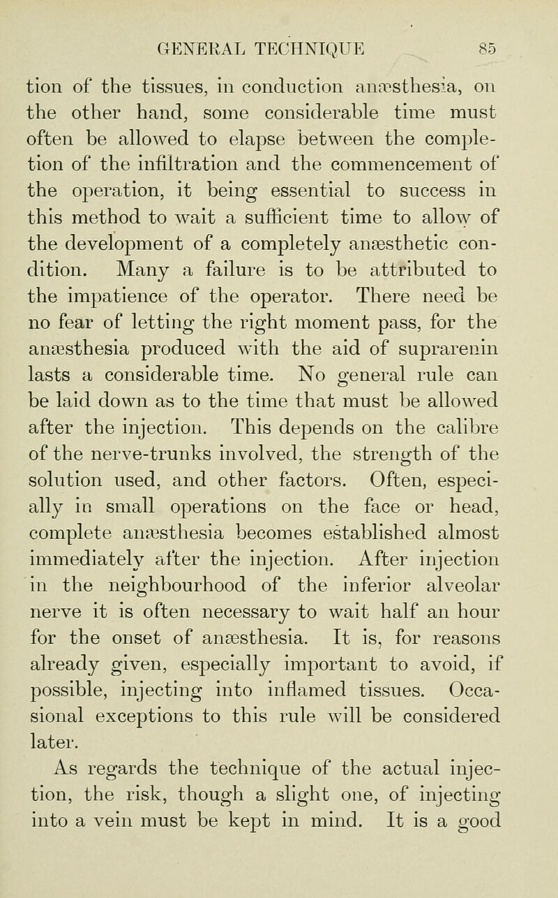 tion of the tissues, in conduction anaesthesia, on the other hand, some considerable time must often be allowed to elapse between the comple- tion of the infiltration and the commencement of the operation, it being essential to success in this method to wait a sufficient time to allow of the development of a completely anaesthetic con- dition. Many a failure is to be attributed to the impatience of the operator. There need be no fear of letting the right moment pass, for the anassthesia produced with the aid of suprarenin lasts a considerable time. No general rule can be laid down as to the time that must be allowed after the injection. This depends on the calibre of the nerve-trunks involved, the strength of the solution used, and other factors. Often, especi- ally in small operations on the face or head, complete anassthesia becomes established almost immediately after the injection. After injection in the neighbourhood of the inferior alveolar nerve it is often necessary to wait half an hour for the onset of anaesthesia. It is, for reasons already given, especially important to avoid, if possible, injecting into inflamed tissues. Occa- sional exceptions to this rule will be considered later. As regards the technique of the actual injec- tion, the risk, though a slight one, of injecting into a vein must be kept in mind. It is a good