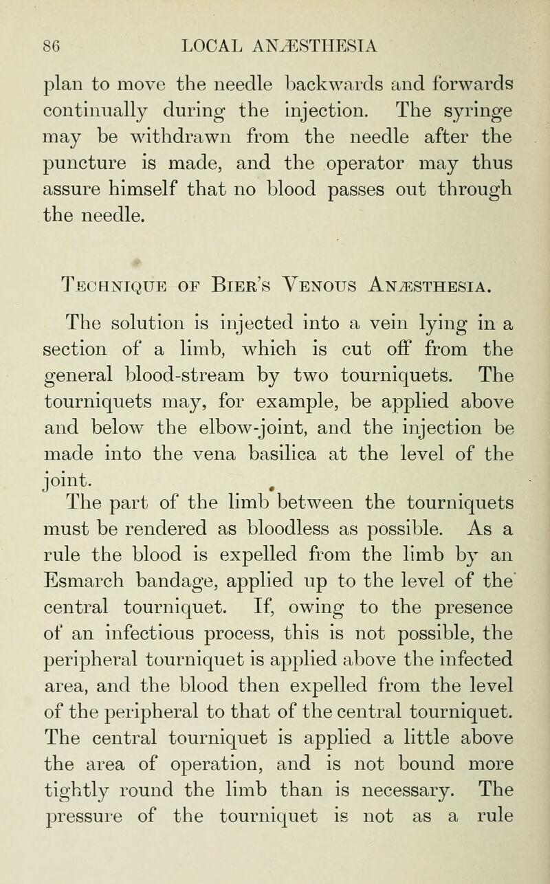 plan to move the needle backwards and forwards continually during the injection. The syringe may be withdrawn from the needle after the puncture is made, and the operator may thus assure himself that no blood passes out through the needle. Technique of Bier's Venous Anesthesia. The solution is injected into a vein lying in a section of a limb, which is cut off from the general blood-stream by two tourniquets. The tourniquets may, for example, be applied above and below the elbow-joint, and the injection be made into the vena basilica at the level of the joint. ^ . The part of the limb between the tourniquets must be rendered as bloodless as possible. As a rule the blood is expelled from the limb by an Esmarch bandage, applied up to the level of the central tourniquet. If, owing to the presence of an infectious process, this is not possible, the peripheral tourniquet is applied above the infected area, and the blood then expelled from the level of the peripheral to that of the central tourniquet. The central tourniquet is applied a little above the area of operation, and is not bound more tightly round the limb than is necessary. The pressure of the tourniquet is not as a rule