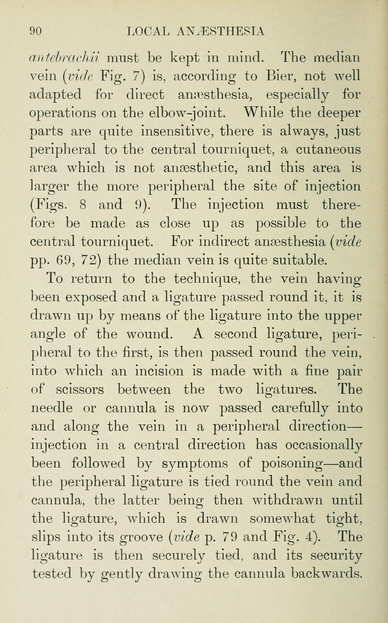 antebrachii must be kept in mind. The median vein (vide Fig. 7) is, according to Bier, not well adapted for direct ani^sthesia, especially for operations on the elbow-joint. While the deeper parts are quite insensitive, there is always, just peripheral to the central tourniquet, a cutaneous area which is not anaesthetic, and this area is larger the more peripheral the site of injection (Figs. 8 and 9). The injection must there- fore be made as close up as possible to the central tourniquet. For indirect anaesthesia {vide pp. 69, 72) the median vein is quite suitable. To return to the technique, the vein having been exposed and a ligature passed round it, it is drawn up by means of the ligature into the upper angle of the wound. A second ligature, peri- pheral to the first, is then passed round the vein, into which an incision is made with a fine pair of scissors between the two ligatures. The needle or cannula is now passed carefully into and along the vein in a peripheral direction— injection in a central direction has occasionally been followed by symptoms of poisoning—and the peripheral ligature is tied round the vein and cannula, the latter being then withdrawn until the ligature, which is drawn somew^hat tight, slips into its groove {vide p. 79 and Fig. 4). The ligature is then securely tied, and its security tested by gently drawing the cannula backwards.