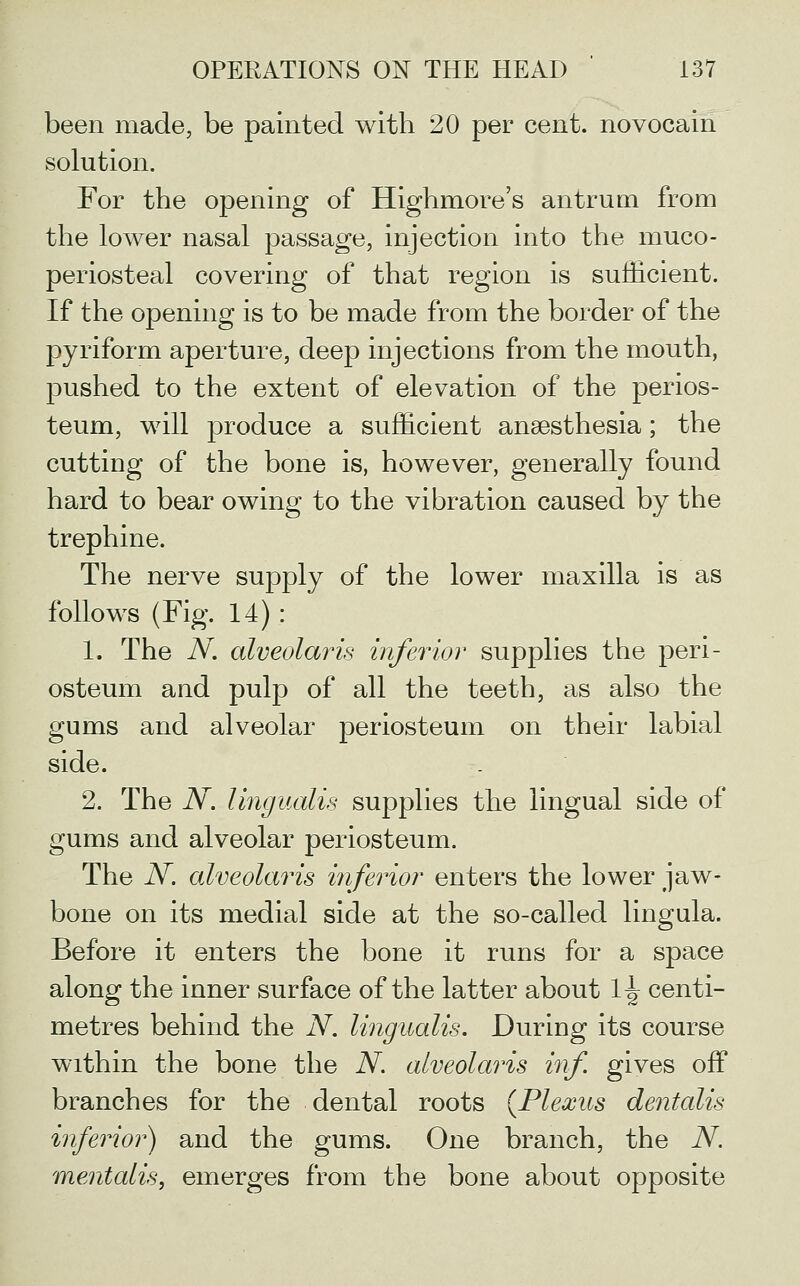 been made, be painted with 20 per cent, novocain solution. For the opening of Highmore's antrum from the lower nasal passage, injection into the muco- periosteal covering of that region is sufficient. If the opening is to be made from the border of the pyriform aperture, deep injections from the mouth, pushed to the extent of elevation of the perios- teum, will produce a sufficient ansesthesia; the cutting of the bone is, however, generally found hard to bear owing to the vibration caused by the trephine. The nerve supply of the lower maxilla is as follows (Fig. 14): 1. The iV. alveolaris inferior supplies the peri- osteum and pulp of all the teeth, as also the gums and alveolar periosteum on their labial side. 2. The N. lingualis supplies the lingual side of gums and alveolar periosteum. The N. alveolaris inferior enters the lower jaw- bone on its medial side at the so-called lingula. Before it enters the bone it runs for a space along the inner surface of the latter about \\ centi- metres behind the iV. lingualis. During its course within the bone the N. alveolaris inf. gives off branches for the dental roots {Plexus dentalis inferior) and the gums. One branch, the N. mentalis, emerges from the bone about opposite