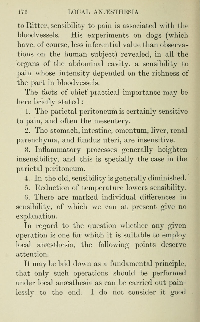 to Emitter, sensibility to pain is associated with the bloodvessels. His experiments on dogs (which have, of course, less inferential value than observa- tions on the human subject) revealed, in all the organs of the abdominal cavity, a sensibility to pain whose intensity depended on the richness of the part in bloodvessels. The facts of chief practical importance may be here briefly stated: 1. The parietal peritoneum is certainly sensitive to pain, and often the mesentery. 2. The stomach, intestine, omentum, liver, renal parenchyma, and fundus uteri, are insensitive. 3. Inflammatory processes generally heighten insensibility, and this is specially the case in the parietal peritoneum. 4. In the old, sensibility is generally diminished. 5. Reduction of temperature lowers sensibility. 6. There are marked individual differences in sensibility, of which we can at present give no explanation. In regard to the question whether any given operation is one for which it is suitable to employ local anaesthesia, the following points deserve attention. It may be laid down as a fundamental principle, that only such operations should be performed under local anaesthesia as can be carried out pain- lessly to the end. I do not consider it good