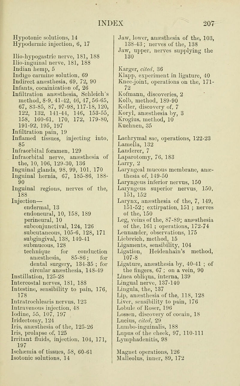Hypotonic solutions, 14 Hypodermic injection, 6, 17 Ilio-hypogastric nerve, 181, 188 nio-inguiual nerve, 181, 188 Indian hemp, 5 Indigo carmine solution, 69 Indirect antesthesia, 69, 72, 90 Infants, cocainization of, 26 Infiltration anaesthesia, Schleich's method, 8-9, 41-42, 46, 47, 56-65, 67, 83-85, 87, 97-98, 117-18,120, 122, 132, 141-44, 146, 153-55, 158, 160-61, 170, 172, 179-80, 191-92, 195, 197 Infiltration pain, 19 Inflamed tissues, injecting into, 85 Infraorbital foramen, 129 Infraorbital nerve, ansesthesia of the, 10, 106, 129-30, 136 Inguinal glands, 98, 99, 101, 170 Inguinal hernia, 67, 185-86, 188- 90 Inguinal regions, nerves of the, 188 Injection— endermal, 13 endoneural, 10, 158, 189 perineural, 10 subconjunctival, 124, 126 subcutaneous, 105-6, 128, 171 subgingival, 138, 140-41 submucous, 128 technique for conduction anaesthesia, 85-86; for dental surgery, 134-35 ; for circular ansesthesia, 148-49 Instillation, 125-28 Intercostal nerves, 181, 188 Intestine, sensibility to pain, 176, 178 Intratrochlearis nervus, 123 Intravenous injection, 48 Iodine, 55, 107, 197 Iridectomy, 124 Iris, anaesthesia of the, 125-26 Iris, prolapse of, 125 Irritant fluids, injection. 104, 171, 197 Ischsemia of tissues, 58, 60-61 Isotonic solutions, 14 Jaw, lower, ansesthesia of the, 103, 138-43; nerves of the, 138 Jaw, upper, nerves supplying the 130 Karger, cited, 36 Klapp, experiment in ligature, 40 Knee-joint, operations on the, 171- 72 Kofmann, discoveries, 2 Kolb, method, 189-90 Koller, discovery of, 7 Koryl, ansesthesia by, 3 Krogius, method, 10 Kuehnen, 35 Lachrymal sac, operations, 122-23 Lamella, 132 Landerer, 7 Laparotomy, 76, 183 Larry, 2 Laryngeal mucous membrane, anse- thesia of, 149-50 Laryngeus inferior nervus, 150 Laryngeus suj)erior nervus. 150, 151, 152 Larynx, ansesthesia of the, 7, 149, 151-52; extirpation, 151 ; nerves of the, 150 Leg, veins of the, 87-89; ansesthesia of the, 161 ; operations, 172-74 Lennander, observations, 175 Liebreich, method, 15 Ligaments, sensibility, 104 Ligation, Heidenhain's method, 107-8 Ligature, ansesthesia by, 40-41 ; of the fingers, 67 ; on a vein, 90 Linea obliqua, interna, 139 Lingual nerve, 137-140 Lingula, the, 137 Lip, ansesthesia of the, 118, 128 Liver, sensibility to pain, 176 Lobule of Roser, 196 Lessen, discovery of cocain, 18 Lucius, cited, 29 Lumbo-inguinalis, 188 Lupus of the cheek, 97, 110-111 Lymphadenitis, 98 Magnet operations, 126 Malleolus, inner, 89, 172
