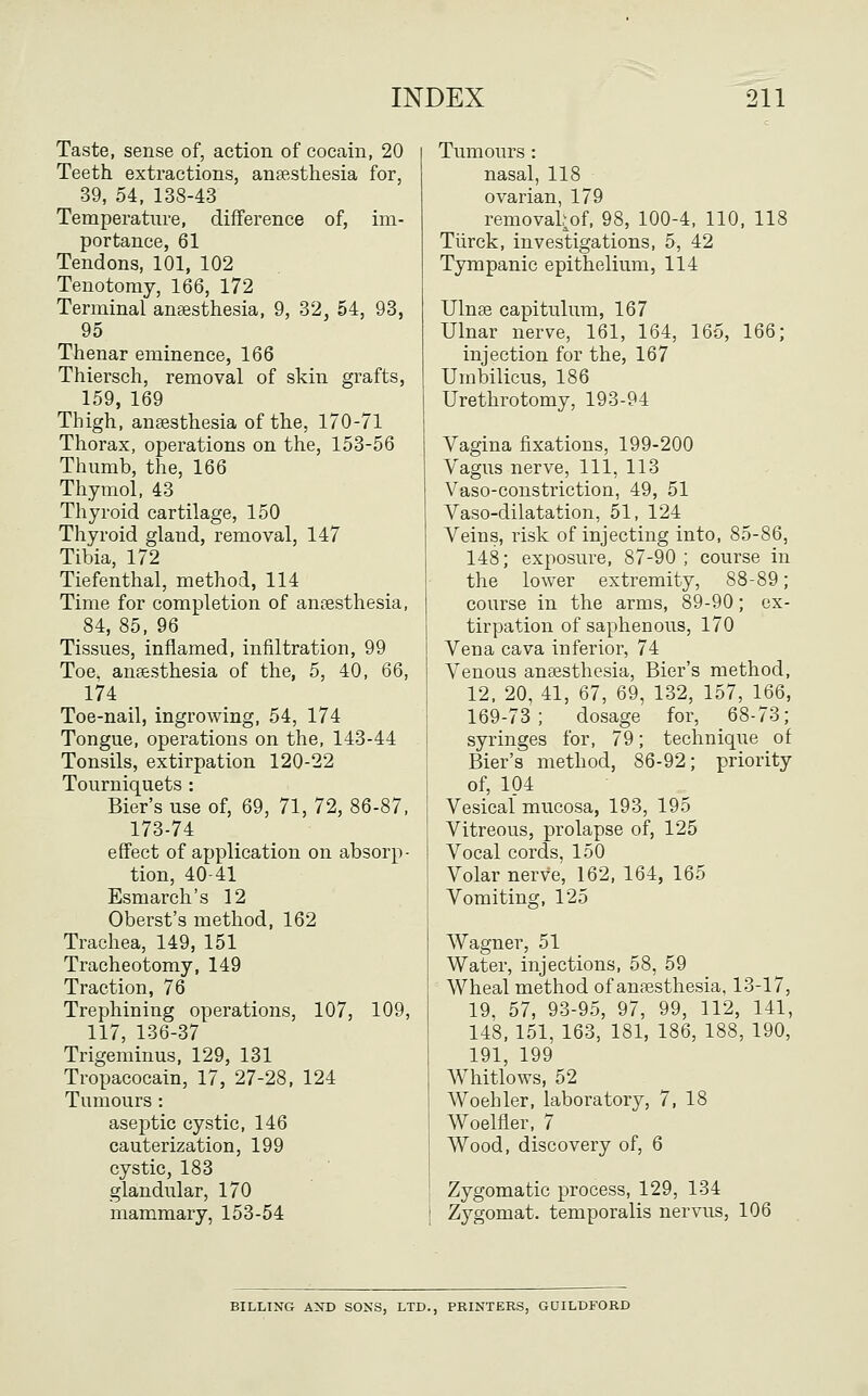 Taste, sense of, action of cocain, 20 Teeth extractions, anaesthesia for, 39, 54, 138-43 Temperature, difference of, im- portance, 61 Tendons, 101, 102 Tenotomy, 166, 172 Terminal ansesthesia, 9, 32, 54, 93, 95 Thenar eminence, 166 Thiersch, removal of skin grafts, 159, 169 Thigh, anaesthesia of the, 170-71 Thorax, operations on the, 153-56 Thumb, the, 166 Thymol, 43 Thyroid cartilage, 150 Thyroid gland, removal, 147 Tibia, 172 Tiefenthal, method, 114 Time for completion of anaesthesia, 84, 85, 96 Tissues, inflamed, infiltration, 99 Toe. ansesthesia of the, 5, 40, 66, 174 Toe-nail, ingrowing, 54, 174 Tongue, operations on the, 143-44 Tonsils, extirpation 120-22 Tourniquets : Bier's use of, 69, 71, 72, 86-87, 173-74 effect of application on absorp- tion, 40-41 Esmarch's 12 Oberst's method, 162 Trachea, 149, 151 Tracheotomy, 149 Traction, 76 Trephining operations, 107, 109, 117, 136-37 Trigeminus, 129, 131 Tropacocain, 17, 27-28, 124 Tumours : aseptic cystic, 146 cauterization, 199 cystic, 183 glandular, 170 mammary, 153-54 Tumours : nasal, 118 ovarian, 179 removal^of, 98, 100-4, 110, 118 Tiirck, investigations, 5, 42 Tympanic epithelium, 114 Ulnae capitulum, 167 Ulnar nerve, 161, 164, 165, 166; injection for the, 167 Umbilicus, 186 Urethrotomy, 193-94 Vagina fixations, 199-200 Vagus nerve, 111, 113 Vaso-constriction, 49, 51 Vaso-dilatation, 51, 124 Veins, risk of injecting into, 85-86, 148; exposure, 87-90; course in the lower extremity, 88-89; course in the arms, 89-90; ex- tirpation of saphenous, 170 Vena cava inferior, 74 Venous anaesthesia. Bier's method, 12. 20, 41, 67, 69, 132, 157, 166, 169-73; dosage for, 68-73; syringes for, 79; technique of Bier's method, 86-92; priority of, 104 Vesical mucosa, 193, 195 Vitreous, prolapse of, 125 Vocal cords, 150 Volar nerve, 162, 164, 165 Vomiting, 125 AVagner, 51 Water, injections, 58, 59 Wheal method of anaesthesia, 13-17, 19, 57, 93-95, 97, 99, 112, 141, 148, 151, 163, 181, 186, 188, 190, 191, 199 Whitlows, 52 Woehler, laboratory, 7, 18 Woelfler, 7 Wood, discovery of, 6 Zygomatic process, 129, 134 Zygomat. temporalis nervus, 106 BILLING AND SONS, LTD., PRINTERS, GDILDFORD