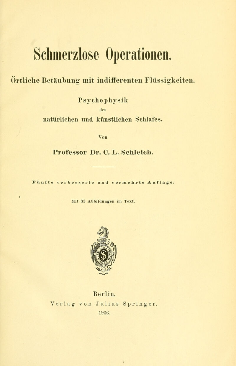 Schmerzlose Operationen. Örtliche Betäubung mit indifferenten Flüssigkeiten. Psychophysik des natürlichen und künstlichen Schlafes. Ton Professor Dr. C. L. Schleich. Fünfte verbesserte und v er ni ehrte Auflage. Mit 33 Abbildungen im Text. Berlin. Verlag von Julius Springer. 1906.