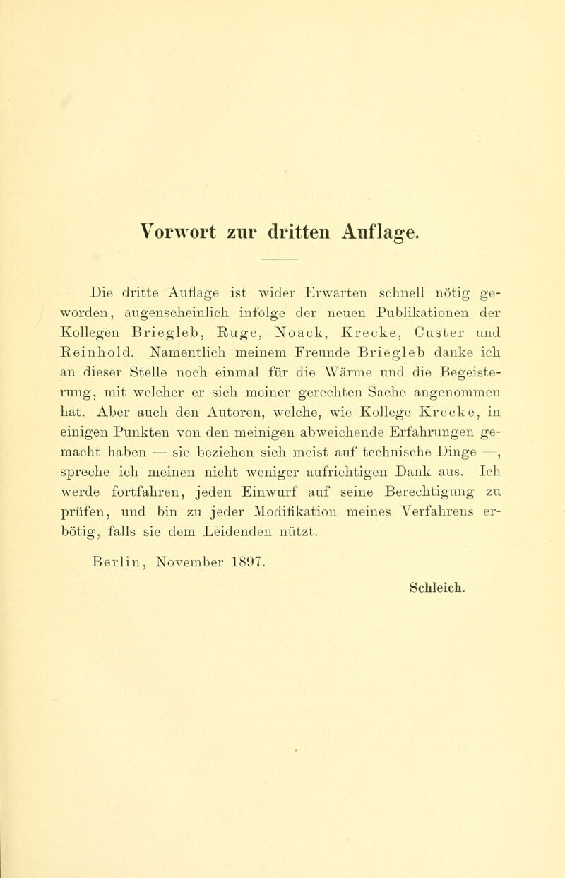 Die dritte Auflage ist wider Erwarten sclinell nötig ge- worden, augenscheinlich infolge der neuen Publikationen der Kollegen Briegleb, Euge, Noack, Krecke, Custer und Eeinhold. Namentlich meinem Freunde Briegleb danke ich an dieser Stelle noch einmal für die Wärme und die Begeiste- rung, mit welcher er sich meiner gerechten Sache angenommen hat. Aber auch den Autoren, welche, wie Kollege Krecke, in einigen Punkten von den meinigen abweichende Erfahrungen ge- macht haben — sie beziehen sich meist auf technische Dinge —, spreche ich meinen nicht weniger aufrichtigen Dank aus. Ich werde fortfahren, jeden Einwurf auf seine Berechtigung zu prüfen, und bin zu jeder Modifikation meines Verfahrens er- bötig, falls sie dem Leidenden nützt. Berlin, November 1897. ScMeicli.