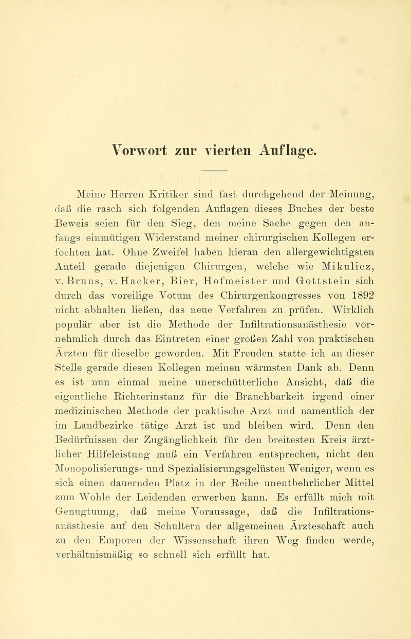 Meine Herren Kritiker sind fast durcligeliencl der Meinung, daß die rasch, sich, folgenden Auflagen dieses Buches der beste Beweis seien für den Sieg, den meine Sache gegen den an- fangs einmütigen Widerstand meiner chirurgischen Kollegen er- fochten hat. Ohne Zweifel haben hieran den allergewichtigsten Anteil gerade diejenigen Chirurgen, welche wie Mikulicz, V. Bruns, v. Hacker, Bier, Hofmeister und Gottstein sich durch das voreilige Votum des Chirurgenkongresses von 1892 nicht abhalten ließen, das neue Verfahren zu prüfen. Wirklich populär aber ist die Methode der Infiltrationsanästhesie vor- nehmlich durch das Eintreten einer großen Zahl von praktischen Ärzten für dieselbe geworden. Mit Freuden statte ich an dieser Stelle gerade diesen Kollegen meinen wärmsten Dank ab. Denn es ist nun einmal meine unerschütterliche Ansicht, daß die eigentliche Richterinstanz für die Brauchbarkeit irgend einer medizinischen Methode der praktische Arzt und namentlich der im Landbezirke tätige Arzt ist und bleiben wird. Denn den Bedürfnissen der Zugänglichkeit für den breitesten Kreis ärzt- licher Hilfeleistung muß ein Verfahren entsprechen, nicht den Monopolisierungs- und Spezialisierungsgelüsten Weniger, wenn es sich einen dauernden Platz in der Reihe unentbehrlicher Mittel zum Wohle der Leidenden erwerben kann. Es erfüllt mich mit Genugtuung, daß meine Voraussage, daß die Infiltrations- anästhesie auf den Schultern der allgemeinen Ärzteschaft auch zu den Emporen der Wissenschaft ihren Weg finden werde, verhältnismäßig so schnell sich erfüllt hat.