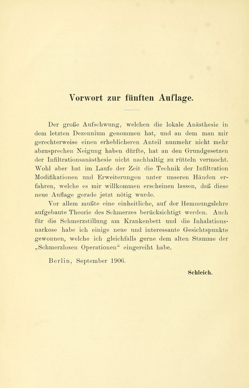 Der große Aufschwung, welchen die lokale Anästhesie in dem letzten Dezennium genommen hat, und an dem man mir gerechterweise einen erheblicheren Anteil nunmehr nicht mehr abzusprechen Neigung haben dürfte, hat an den Grundgesetzen der Infiltrationsanästhesie nicht nachhaltig zu rütteln vermocht. Wohl aber hat im Laufe der Zeit die Technik der Infiltration Modifikationen und Erweiterungen unter unseren Händen er- fahren, welche es mir willkommen erscheinen lassen, daß diese neue Auflage gerade jetzt nötig wurde. Vor allem mußte eine einheitliche, auf der Hemmungslehre aufgebaute Theorie des Schmerzes berücksichtigt werden. Auch für die Schmerzstillung am Krankenbett und die Inhalations- narkose habe ich einige neue und interessante Gesichtspunkte gewonnen, welche ich gleichfalls gerne dem alten Stamme der „Schmerzlosen Operationen eingereiht habe. Berlin, September 1906.