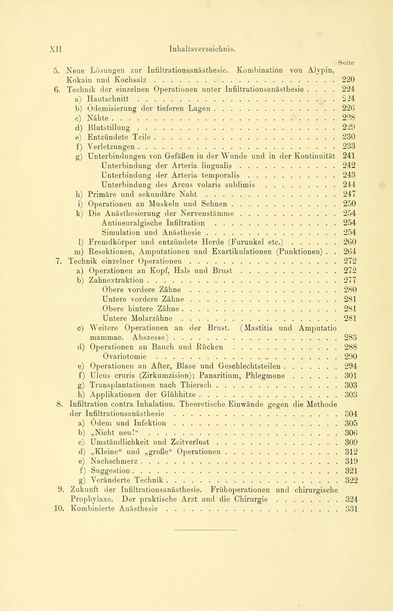 Seite 5. Neue Lösungen zur Infiltrationsanästhesie. Kombination von Alypin, Kokain und Kochsalz 220 6. Technik der einzelnen Operationen unter Infiltrationsanästhesie .... 224 a) Hautschnitt 224 b) Ödemisierung der tieferen Lagen 226 c) Nähte 228 d) Blutstillung 229 e) Entzündete Teile 230 f) Verletzungen 233 g) Unterbindungen von Gefäßen in der Wunde und in der Kontinuität 241 Unterbindung der Arteria liugualis 242 Unterbindung der Arteria temporalis 243 Unterbindung des Arcus volaris sublimis 244 h) Primäre und sekundäre Naht 247 i) Operationen an Muskeln und Sehnen 250 k) Die Anästhesierung der Nervenstämme 254 Antiueuralgische Infiltration 254 Simulation und Anästhesie 254 1) Fremdkörper und entzündete Herde (Furunkel etc.) 260 m) Resektionen, Amputationen und Exartikulationen (Punktionen) . . 264 7. Technik einzelner Operationen 272 a) Operationen an Kopf, Hals und Brust 272 b) Zahnextraktion 277 Obere vordere Zähne 280 Untere vordere Zähne 281 Obere hintere Zähne 281 Untere Molarzähne 281 c) Weitere Operationen an der Brust. (Mastitis und Amputatio mammae. Abszesse) 283 d) Operationen an Bauch und Rücken 288 Ovariotomie 290 e) Operationen an After, Blase und Geschlechtsteilen 294 f) Ulcus cruris (Zirkumzision); Panaritium, Phlegmone 301 g) Transplantationen nach Thiersch 303 h) Applikationen der Glühhitze 303 8. Infiltration contra Inhalation. Theoretische Einwände gegen die Methode der Infiltrationsanästhesie 304 a) Odem und Infektion 305 b) „Nicht neu! 306 c) Umständlichkeit und Zeitverlust 309 d) „Kleine und „große Operationen 312 e) Nachschmerz 319 f) Suggestion 321 g) Veränderte Technik 322 9. Zukunft der Infiltrationsanästhesie. Frühoperationen und chirurgische Prophylaxe. Der praktische Arzt und die Chirurgie 324 10. Kombinierte Anästhesie 331