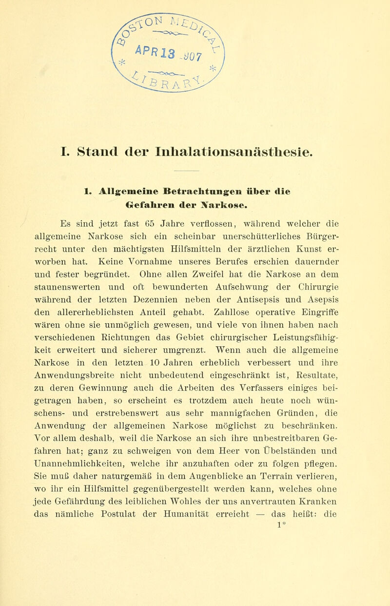 1. Allgemeine Betrachtungen über die Gefahren der Xarkose. Es sind jetzt fast 65 Jahre verflossen, während welcher die allgemeine Narkose sich ein scheinbar unerschütterliches Bürger- recht unter den mächtigsten Hilfsmitteln der ärztlichen Kunst er- worben hat. Keine Vornahme unseres Berufes erschien dauernder und fester begründet. Ohne allen Zweifel hat die Narkose an dem staunenswerten und oft bewunderten Aufschwung der Chirurgie während der letzten Dezennien neben der Antisepsis und Asepsis •den allererheblichsten Anteil gehabt. Zahllose operative Eingriffe wären ohne sie unmöglich gewesen, und viele von ihnen haben nach verschiedenen Richtungen das Gebiet chirurgischer Leistungsfähig- keit erweitert und sicherer umgrenzt. Wenn auch die allgemeine Narkose in den letzten 10 Jahren erheblich verbessert und ihre Anwendungsbreite nicht unbedeutend eingeschränkt ist, Resultate, zu deren Gewinnung auch die Arbeiten des Verfassers einiges bei- getragen haben, so erscheint es trotzdem auch heute noch wün- schens- und erstrebenswert aus sehr mannigfachen Gründen, die Anwendung der allgemeinen Narkose möglichst zu beschränken. Vor allem deshalb, weil die Narkose an sich ihre unbestreitbaren Ge- fahren hat; ganz zu schweigen von dem Heer von Übelständen und Unannehmlichkeiten, welche ihr anzuhaften oder zu folgen pflegen. Sie muß daher naturgemäß in dem Augenblicke an Terrain verlieren, wo ihr ein Hilfsmittel gegenübergestellt werden kann, welches ohne jede Gefährdung des leiblichen Wohles der uns anvertrauten Kranken das nämliche Postulat der Humanität erreicht — das heißt: die 1*