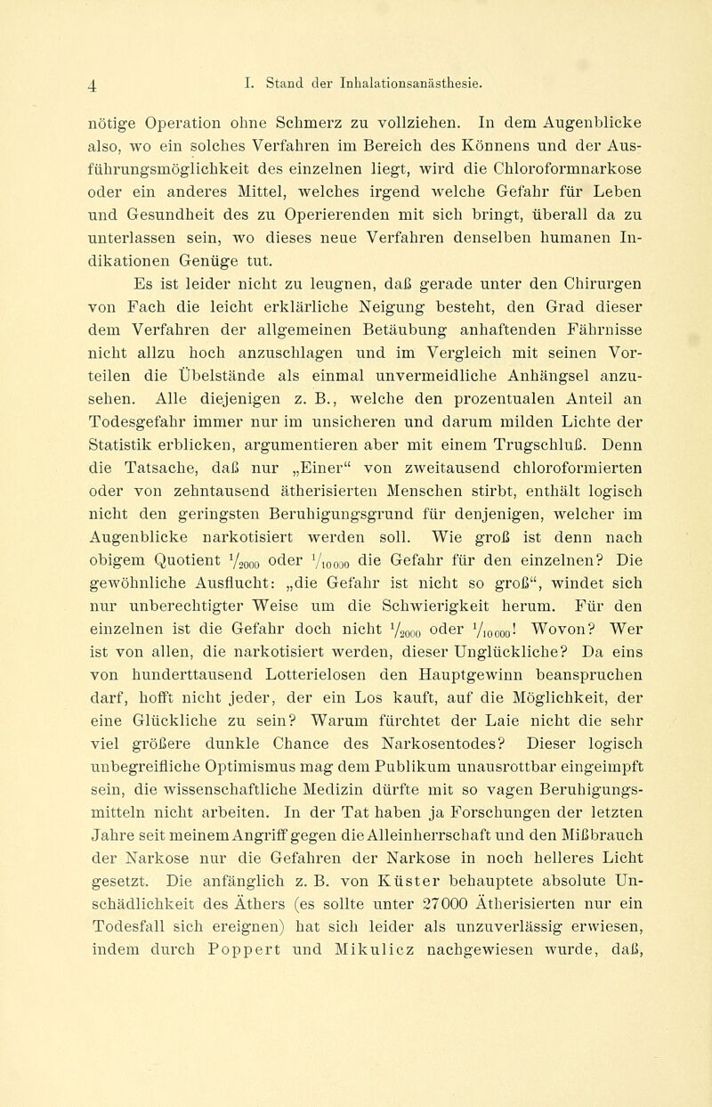 nötige Operation ohne Schmerz zu vollziehen. In dem Augenblicke also, wo ein solches Verfahren im Bereich des Könnens und der Aus- führungsmöglichkeit des einzelnen liegt, wird die Chloroformnarkose oder ein anderes Mittel, welches irgend welche Gefahr für Leben und Gesundheit des zu Operierenden mit sich bringt, überall da zu unterlassen sein, wo dieses neue Verfahren denselben humanen In- dikationen Genüge tut. Es ist leider nicht zu leugnen, daß gerade unter den Chirurgen von Fach die leicht erklärliche Neigung besteht, den Grad dieser dem Verfahren der allgemeinen Betäubung anhaftenden Fährnisse nicht allzu hoch anzuschlagen und im Vergleich mit seinen Vor- teilen die Übelstände als einmal unvermeidliche Anhängsel anzu- sehen. Alle diejenigen z. B., welche den prozentualen Anteil an Todesgefahr immer nur im unsicheren und darum milden Lichte der Statistik erblicken, argumentieren aber mit einem Trugschluß. Denn die Tatsache, daß nur „Einer von zweitausend chloroformierten oder von zehntausend ätherisierten Menschen stirbt, enthält logisch nicht den geringsten Beruhigungsgrund für denjenigen, welcher im Augenblicke narkotisiert werden soll. Wie groß ist denn nach obigem Quotient 72000 oder Vtoooo die Gefahr für den einzelnen? Die gewöhnliche Ausflucht: „die Gefahr ist nicht so groß, windet sich nur unberechtigter Weise um die Schwierigkeit herum. Für den einzelnen ist die Gefahr doch nicht Vsooo oder Vioooo! Wovon? Wer ist von allen, die narkotisiert werden, dieser Unglückliche? Da eins von hunderttausend Lotterielosen den Hauptgewinn beanspruchen darf, hofft nicht jeder, der ein Los kauft, auf die Möglichkeit, der eine Glückliche zu sein? Warum fürchtet der Laie nicht die sehr viel größere dunkle Chance des ISTarkosentodes? Dieser logisch unbegreifliche Optimismus mag dem Publikum unausrottbar eingeimpft sein, die wissenschaftliche Medizin dürfte mit so vagen Beruhigungs- mitteln nicht arbeiten. In der Tat haben ja Forschungen der letzten Jahre seit meinem Angriff gegen die Alleinherrschaft und den Mißbrauch der Narkose nur die Gefahren der Narkose in noch helleres Licht gesetzt. Die anfänglich z. B. von Küster behauptete absolute Un- schädlichkeit des Äthers (es sollte unter 27000 Ätherisierten nur ein Todesfall sich ereignen) hat sich leider als unzuverlässig erwiesen, indem durch Poppert und Mikulicz nachgewiesen wurde, daß,