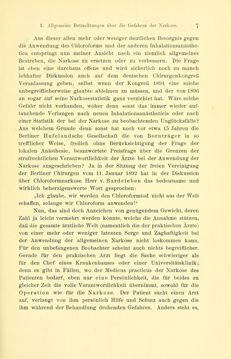 Ans dieser allen mehr oder weniger deutlichen Besorgnis gegen die Anwendung des Chloroforms und der anderen Inhalationsanästhe- tica entspringt nun meiner Ansicht nach ein ziemlich allgemeines Bestreben, die Narkose zu ersetzen oder zu verbessern. Die Frage ist eben eine durchaus offene und wird sicherlich noch zu manch lebhafter Diskussion auch auf dem deutschen Chirurgenkongreß Veranlassung geben, selbst wenn der Kongreß 1894 eine solche unbegreiflicherweise glaubte ablehnen zu müssen, und der von 1896 an sogar auf seine Narkosestatistik ganz verzichtet hat. Wäre solche Gefahr nicht vorhanden, woher denn sonst das immer wieder auf- tauchende Verlangen nach neuen Inhalationsanästheticis oder nach einer Statistik der bei der Narkose zu beobachtenden Unglücksfälle? Aus welchem Grunde denn sonst hat noch vor etwa 15 Jahren die Berliner Hufelandsche Gesellschaft die von Bornträger in so trefflicher Weise, freilich ohne Berücksichtigung der Frage der lokalen Anästhesie, beantwortete Preisfrage über die Grenzen der strafrechtlichen Verantwortlichkeit der Ärzte bei der Anwendung der Narkose ausgeschrieben? Ja in der Sitzung der freien Vereinigung der Berliner Chirurgen vom 11. Januar 1892 hat in der Diskussion über Chloroformnarkose Herr v. Bardeleben das bedeutsame und wirklich beherzigenswerte Wort gesprochen: „Ich glaube, wir werden den Chloroformtod nicht aus der Welt schaffen, solange wir Chloroform anwenden! Nun, das sind doch Anzeichen von genügendem Gewicht, deren Zahl ja leicht vermehrt werden könnte, welche die Annahme stützen, daß die gesamte ärztliche Welt (namentlich die der praktischen Ärzte) von einer mehr oder weniger latenten Sorge und Zaghaftigkeit bei der Anwendung der allgemeinen Narkose nicht loskommen kann. Für den unbefangenen Beobachter scheint auch nichts begreiflicher. Gerade für den praktischen Arzt liegt die Sache schwieriger als für den Chef eines Krankenhauses oder einer Universitätsklinik; denn es gibt in Fällen, wo der Medicus practicus der Narkose des Patienten bedarf, eben nur eine Persönlichkeit, die für beides zu gleicher Zeit die volle Verantwortlichkeit übernimmt, sowohl für die Operation wie für die Narkose. Der Patient sucht einen Arzt auf, verlangt von ihm persönlich Hilfe und Schutz auch gegen die ihm während der Behandlung drohenden Gefahren. Anders steht es,