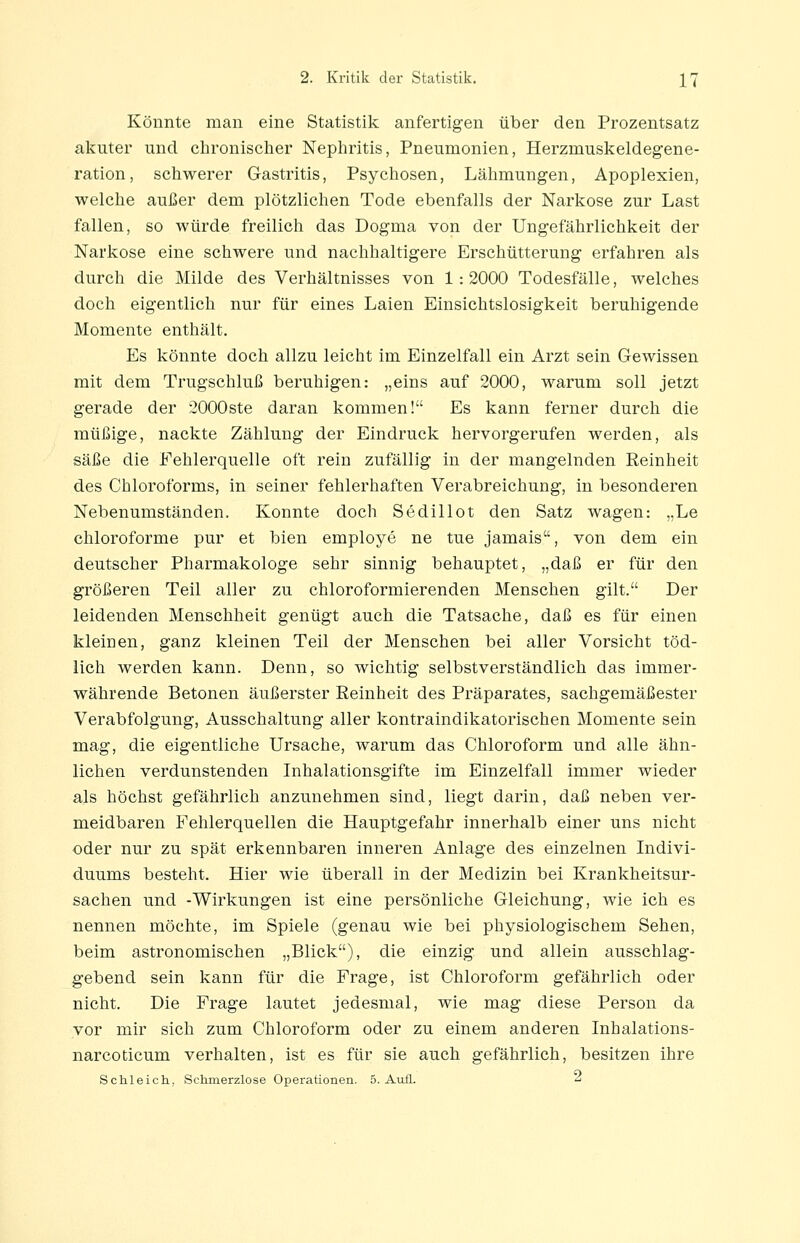 Könnte man eine Statistik anfertigen über den Prozentsatz akuter und chronischer Nephritis, Pneumonien, Herzmuskeldegene- ration, schwerer Gastritis, Psychosen, Lähmungen, Apoplexien, welche außer dem plötzlichen Tode ebenfalls der Narkose zur Last fallen, so würde freilich das Dogma von der Ungefährlichkeit der Narkose eine schwere und nachhaltigere Erschütterung erfahren als durch die Milde des Verhältnisses von 1: 2000 Todesfälle, welches doch eigentlich nur für eines Laien Einsichtslosigkeit beruhigende Momente enthält. Es könnte doch allzu leicht im Einzelfall ein Arzt sein Gewissen mit dem Trugschluß beruhigen: „eins auf 2000, warum soll jetzt gerade der 2000ste daran kommen! Es kann ferner durch die müßige, nackte Zählung der Eindruck hervorgerufen werden, als säße die Fehlerquelle oft rein zufällig in der mangelnden Eeinheit des Chloroforms, in seiner fehlerhaften Verabreichung, in besonderen Nebenumständen. Konnte doch Sedillot den Satz wagen: „Le chloroforme pur et bien employe ne tue jamais, von dem ein deutscher Pharmakologe sehr sinnig behauptet, „daß er für den größeren Teil aller zu chloroformierenden Menschen gilt. Der leidenden Menschheit genügt auch die Tatsache, daß es für einen kleinen, ganz kleinen Teil der Menschen bei aller Vorsicht töd- lich werden kann. Denn, so wichtig selbstverständlich das immer- währende Betonen äußerster Eeinheit des Präparates, sachgemäßester Verabfolgung, Ausschaltung aller kontraindikatorischen Momente sein mag, die eigentliche Ursache, warum das Chloroform und alle ähn- lichen verdunstenden Inhalationsgifte im Einzelfall immer wieder als höchst gefährlich anzunehmen sind, liegt darin, daß neben ver- meidbaren Fehlerquellen die Hauptgefahr innerhalb einer uns nicht oder nur zu spät erkennbaren inneren Anlage des einzelnen Indivi- duums besteht. Hier wie überall in der Medizin bei Krankheitsur- sachen und -Wirkungen ist eine persönliche Gleichung, wie ich es nennen möchte, im Spiele (genau wie bei physiologischem Sehen, beim astronomischen „Blick), die einzig und allein ausschlag- gebend sein kann für die Frage, ist Chloroform gefährlich oder nicht. Die Frage lautet jedesmal, wie mag diese Person da vor mir sich zum Chloroform oder zu einem anderen Inhalations- narcoticum verhalten, ist es für sie auch gefährlich, besitzen ihre Schleich, Schmerzlose Operationen. 5. Auil. 