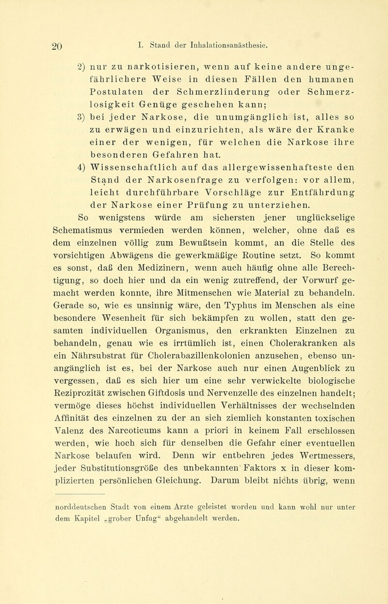 2) nur zu narkotisieren, wenn auf keine andere unge- fährlichere Weise in diesen Fällen den humanen Postulaten der Schmerzlinderung oder Schmerz- losigkeit Genüge geschehen kann; 3) bei jeder Narkose, die unumgänglich ist, alles so zu erwägen und einzurichten, als wäre der Kranke einer der wenigen, für welchen die Narkose ihre besonderen Gefahren hat. 4) Wissenschaftlich auf das allergewissenhafteste den Stand der Narkosenfrage zu verfolgen: vor allem, leicht durchführbare Vorschläge zur Entfährdung der Narkose einer Prüfung zu unterziehen. So wenigstens würde am sichersten jener unglückselige Schematismus vermieden werden können, welcher, ohne daß es dem einzelnen völlig zum Bewußtsein kommt, an die Stelle des vorsichtigen Abwägens die gewerkmäßige Routine setzt. So kommt es sonst, daß den Medizinern, wenn auch häufig ohne alle Berech- tigung, so doch hier und da ein wenig zutreffend, der Vorwurf ge- macht werden konnte, ihre Mitmenschen wie Material zu behandeln. Gerade so, wie es unsinnig wäre, den Typhus im Menschen als eine besondere Wesenheit für sich bekämpfen zu wollen, statt den ge- samten individuellen Organismus, den erkrankten Einzelnen zu behandeln, genau wie es irrtümlich ist, einen Cholerakranken als ein Nährsubstrat für Cholerabazillenkolonien anzusehen, ebenso un- angänglich ist es, bei der Narkose auch nur einen Augenblick zu vergessen, daß es sich hier um eine sehr verwickelte biologische Reziprozität zwischen Giftdosis und Nervenzelle des einzelnen handelt; vermöge dieses höchst individuellen Verhältnisses der wechselnden Affinität des einzelnen zu der an sich ziemlich konstanten toxischen Valenz des Narcoticums kann a priori in keinem Fall erschlossen werden, wie hoch sich für denselben die Gefahr einer eventuellen Narkose belaufen wird. Denn wir entbehren jedes Wertmessers, jeder Substitutionsgröße des unbekannten Faktors x in dieser kom- plizierten persönlichen Gleichung. Darum bleibt nichts übrig, wenn norddeutschen Stadt von einem Arzte geleistet worden und kann wohl nur unter dem Kapitel „grober Unfug abgehandelt werden.
