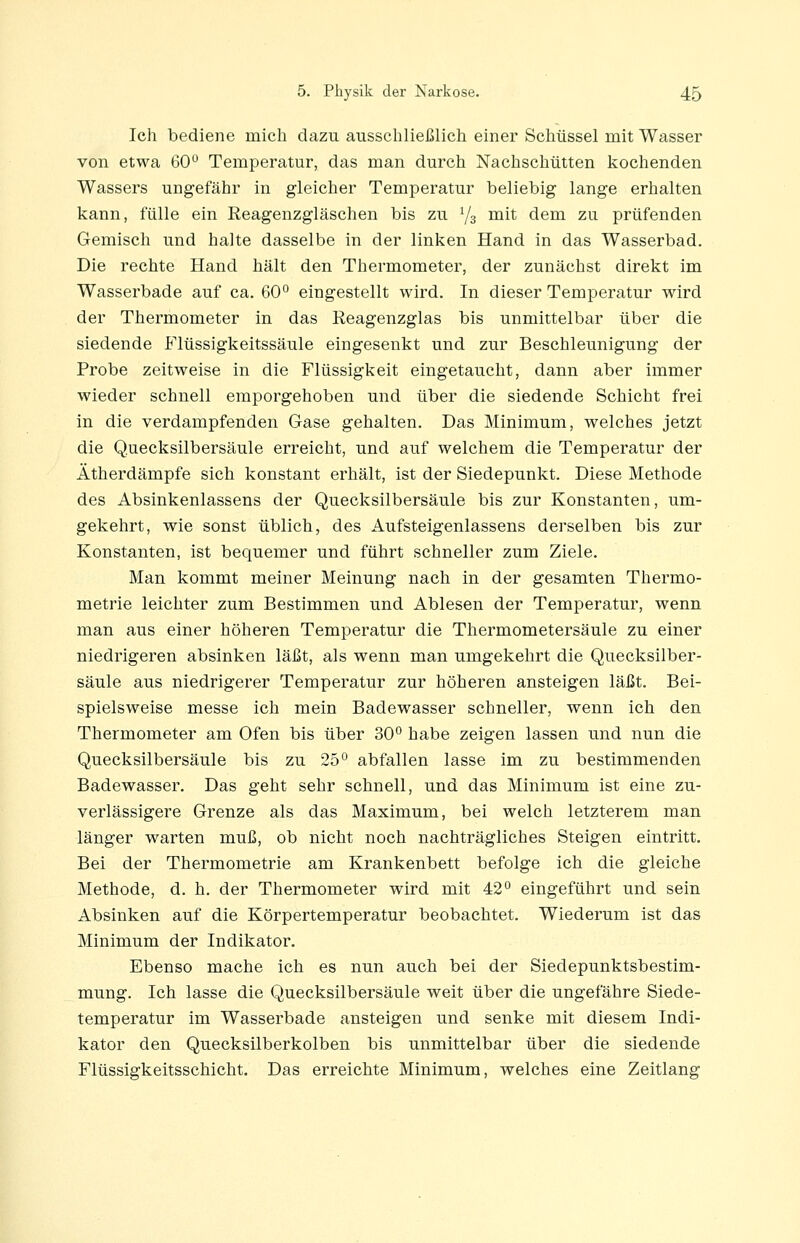 Ich bediene mich dazu ausschließlich einer Schüssel mit Wasser von etwa 60 Temperatur, das man durch Nachschütten kochenden Wassers ungefähr in gleicher Temperatur beliebig lange erhalten kann, fülle ein Reagenzgläschen bis zu Yg mit dem zu prüfenden Gemisch und halte dasselbe in der linken Hand in das Wasserbad, Die rechte Hand hält den Thermometer, der zunächst direkt im Wasserbade auf ca. 60° eingestellt wird. In dieser Temperatur wird der Thermometer in das Reagenzglas bis unmittelbar über die siedende Flüssigkeitssäule eingesenkt und zur Beschleunigung der Probe zeitweise in die Flüssigkeit eingetaucht, dann aber immer wieder schnell emporgehoben und über die siedende Schicht frei in die verdampfenden Gase gehalten. Das Minimum, welches jetzt die Quecksilbersäule erreicht, und auf welchem die Temperatur der Ätherdämpfe sich konstant erhält, ist der Siedepunkt. Diese Methode des Absinkenlassens der Quecksilbersäule bis zur Konstanten, um- gekehrt, wie sonst üblich, des Aufsteigenlassens derselben bis zur Konstanten, ist bequemer und führt schneller zum Ziele. Man kommt meiner Meinung nach in der gesamten Thermo- metrie leichter zum Bestimmen und Ablesen der Temperatur, wenn man aus einer höheren Temperatur die Thermometersäule zu einer niedrigeren absinken läßt, als wenn man umgekehrt die Quecksilber- säule aus niedrigerer Temperatur zur höheren ansteigen läßt. Bei- spielsweise messe ich mein Badewasser schneller, wenn ich den Thermometer am Ofen bis über 30° habe zeigen lassen und nun die Quecksilbersäule bis zu 25° abfallen lasse im zu bestimmenden Badewasser. Das geht sehr schnell, und das Minimum ist eine zu- verlässigere Grenze als das Maximum, bei welch letzterem man länger warten muß, ob nicht noch nachträgliches Steigen eintritt. Bei der Thermometrie am Krankenbett befolge ich die gleiche Methode, d. h. der Thermometer wird mit 42° eingeführt und sein Absinken auf die Körpertemperatur beobachtet. Wiederum ist das Minimum der Indikator. Ebenso mache ich es nun auch bei der Siedepunktsbestim- mung. Ich lasse die Quecksilbersäule weit über die ungefähre Siede- temperatur im Wasserbade ansteigen und senke mit diesem Indi- kator den Quecksilberkolben bis unmittelbar über die siedende Flüssigkeitsschicht. Das erreichte Minimum, welches eine Zeitlang