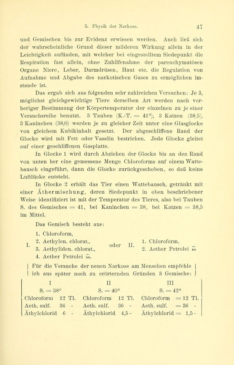 und Gemischen bis zur Evidenz erwiesen werden. Auch ließ sich der wahrscheinliche Grund dieser milderen Wirkung allein in der Leichtigkeit auffinden, mit welcher bei eingestelltem Siedepunkt die Kespiration fast allein, ohne Zuhilfenahme der parenchymatösen Organe Niere, Leber, Darmdrüsen, Haut etc. die Regulation von Aufnahme und Abgabe des narkotischen Gases zu ermöglichen im- stande ist. Das ergab sich aus folgenden sehr zahlreichen Versuchen: Je 3, möglichst gleichgewichtige Tiere derselben Art werden nach vor- heriger Bestimmung der Körpertemperatur der einzelnen zu je einer Versuchsreihe benutzt. 3 Tauben (K.-T. = 41°), 3 Katzen (38,5), 3 Kaninchen (38,0) werden je zu gleicher Zeit unter eine Glasglocke von gleichem Kubikinhalt gesetzt. Der abgeschliffene Eand der Glocke wird mit Fett oder Vaselin bestrichen. Jede Glocke gleitet auf einer geschliffenen Gasplatte. In Glocke 1 wird durch Abziehen der Glocke bis an den Rand von unten her eine gemessene Menge Chloroforms auf einem Watte- bausch eingeführt, dann die Glocke zurückgeschoben, so daß keine Luftlücke entsteht. In Glocke 2 erhält das Tier einen Wattebausch, getränkt mit einer Äthermischung, deren Siedepunkt in oben beschriebener Weise identifiziert ist mit der Temperatur des Tieres, also bei Tauben S. des Gemisches = 41, bei Kaninchen = 38, bei Katzen = 38,5 im Mittel. Das Gemisch besteht aus: 1. Chloroform, 2. Aethvlen. chlorat., 1. Chloroform, I. oder IL 3. Aethyliden. chlorat.,  2. Aether Petrolei aa 4. Aether Petrolei aa. f Für die Versuche der neuen Narkose am Menschen empfehle ] l ich aus später noch zu erörternden Gründen 3 Gemische: j I II III S. = 38° S. = 40° S. =- 42*^ Chloroform 12 Tl. Chloroform 12 Tl. Chloroform = 12 Tl. Aeth. sulf. 36 - Aeth. sulf. 36 - Aeth. sulf. = 36 - Äthylchlorid 6 - Äthylchlorid 4,5 - Äthylchlorid = 1,5 -