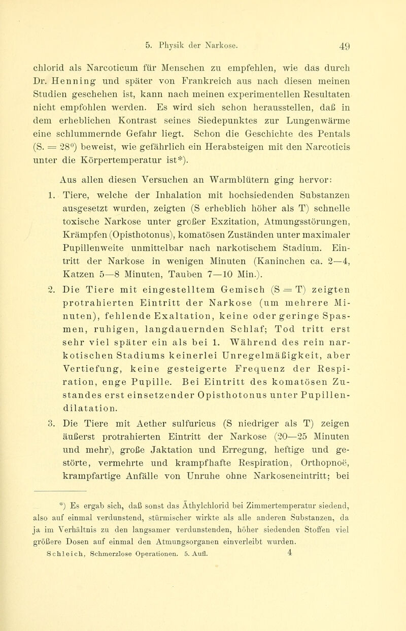 Chlorid als Narcoticum für Menschen zu empfehlen, wie das durch Dr. Henning und später von Frankreich aus nach diesen meinen Studien geschehen ist, kann nach meinen experimentellen Resultaten nicht empfohlen werden. Es wird sich schon herausstellen, daß in dem erheblichen Kontrast seines Siedepunktes zur Lungenwärme eine schlummernde Gefahr liegt. Schon die Geschichte des Pentals (S. = 28°) beweist, wie gefährlich ein Herabsteigen mit den Narcoticis unter die Körpertemperatur ist*). Aus allen diesen Versuchen an Warmblütern ging hervor: 1. Tiere, welche der Inhalation mit hochsiedenden Substanzen ausgesetzt wurden, zeigten (S erheblich höher als T) schnelle toxische Narkose unter großer Exzitation, Atmungsstörungen, Krämpfen (Opisthotonus), komatösen Zuständen unter maximaler Pupillenweite unmittelbar nach narkotischem Stadium. Ein- tritt der Narkose in wenigen Minuten (Kaninchen ca. 2—4, Katzen 5—8 Minuten, Tauben 7—10 Min.). 2. Die Tiere mit eingestelltem Gemisch (S ^= T) zeigten protrahierten Eintritt der Narkose (um mehrere Mi- nuten), fehlende Exaltation, keine oder geringe Spas- men, ruhigen, langdauernden Schlaf; Tod tritt erst sehr viel später ein als bei 1. Während des rein nar- kotischen Stadiums keinerlei Unregelmäßigkeit, aber Vertiefung, keine gesteigerte Frequenz der Respi- ration, enge Pupille. Bei Eintritt des komatösen Zu- standes erst einsetzender Opisthotonus unter Pupillen- dilatation. 3. Die Tiere mit Aether sulfuricus (S niedriger als T) zeigen äußerst protrahierten Eintritt der Narkose (20—25 Minuten und mehr), große Jaktation und Erregung, heftige und ge- störte, vermehrte und krampfhafte Respiration, Orthopnoe, krampfartige Anfälle von Unruhe ohne Narkoseneintritt; bei *) Es ergab sich, daß sonst das Äthylchlorid bei Zimmertemperatur siedend, also auf einmal verdunstend, stürmischer wirkte als alle anderen Substanzen, da ja im Verhältnis zu den langsamer verdunstenden, höher siedenden Stoffen viel größere Dosen auf einmal den Ätmungsorganen einverleibt wurden. Schleich, Schmerzlose Operationen. 5. Aufl. i