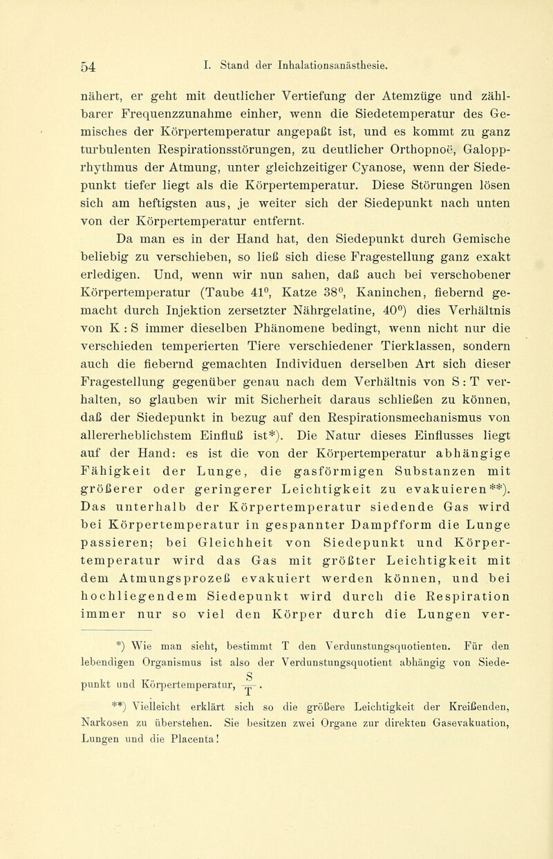 nähert, er geht mit deutlicher Vertiefung der Atemzüge und zähl- barer Frequenzzunahme einher, wenn die Siedetemperatur des Ge- misches der Körpertemperatur angepaßt ist, und es kommt zu ganz turbulenten Respirationsstörungen, zu deutlicher Orthopnoe, Galopp- rhythmus der Atmung, unter gleichzeitiger Cyanose, wenn der Siede- punkt tiefer liegt als die Körpertemperatur. Diese Störungen lösen sich am heftigsten aus, je weiter sich der Siedepunkt nach unten von der Körpertemperatur entfernt. Da man es in der Hand hat, den Siedepunkt durch Gemische beliebig zu verschieben, so ließ sich diese Fragestellung ganz exakt erledigen. Und, wenn wir nun sahen, daß auch bei verschobener Körpertemperatur (Taube 41*', Katze 38°, Kaninchen, fiebernd ge- macht durch Injektion zersetzter Nährgelatine, 40°) dies Verhältnis von K : S immer dieselben Phänomene bedingt, wenn nicht nur die verschieden temperierten Tiere verschiedener Tierklassen, sondern auch die fiebernd gemachten Individuen derselben Art sich dieser Fragestellung gegenüber genau nach dem Verhältnis von S: T ver- halten, so glauben wir mit Sicherheit daraus schließen zu können, daß der Siedepunkt in bezug auf den Respirationsmechanismus von allererheblichstem Einfluß ist*). Die Natur dieses Einflusses liegt auf der Hand: es ist die von der Körpertemperatur abhängige Fähigkeit der Lunge, die gasförmigen Substanzen mit größerer oder geringerer Leichtigkeit zu evakuieren**). Das unterhalb der Körpertemperatur siedende Gas wird bei Körpertemperatur in gespannter Dampfform die Lunge passieren; bei Gleichheit von Siedepunkt und Körper- temperatur wird das Gas mit größter Leichtigkeit mit dem Atmungsprozeß evakuiert werden können, und bei hochliegendem Siedepunkt wird durch die Respiration immer nur so viel den Körper durch die Lungen ver- *) Wie man sieht, bestimmt T den Verdunstungsquotienten. Für den lebendigen Organismus ist also der Verdunstungsquotient abhängig von Siede- g punkt und Körpertemperatur, -=-. **) Vielleicht erklärt sich so die größere Leichtigkeit der Kreißenden, Narkosen zu überstehen. Sie besitzen zwei Organe zur direkten Gasevakuation, Lunsren und die Placenta!