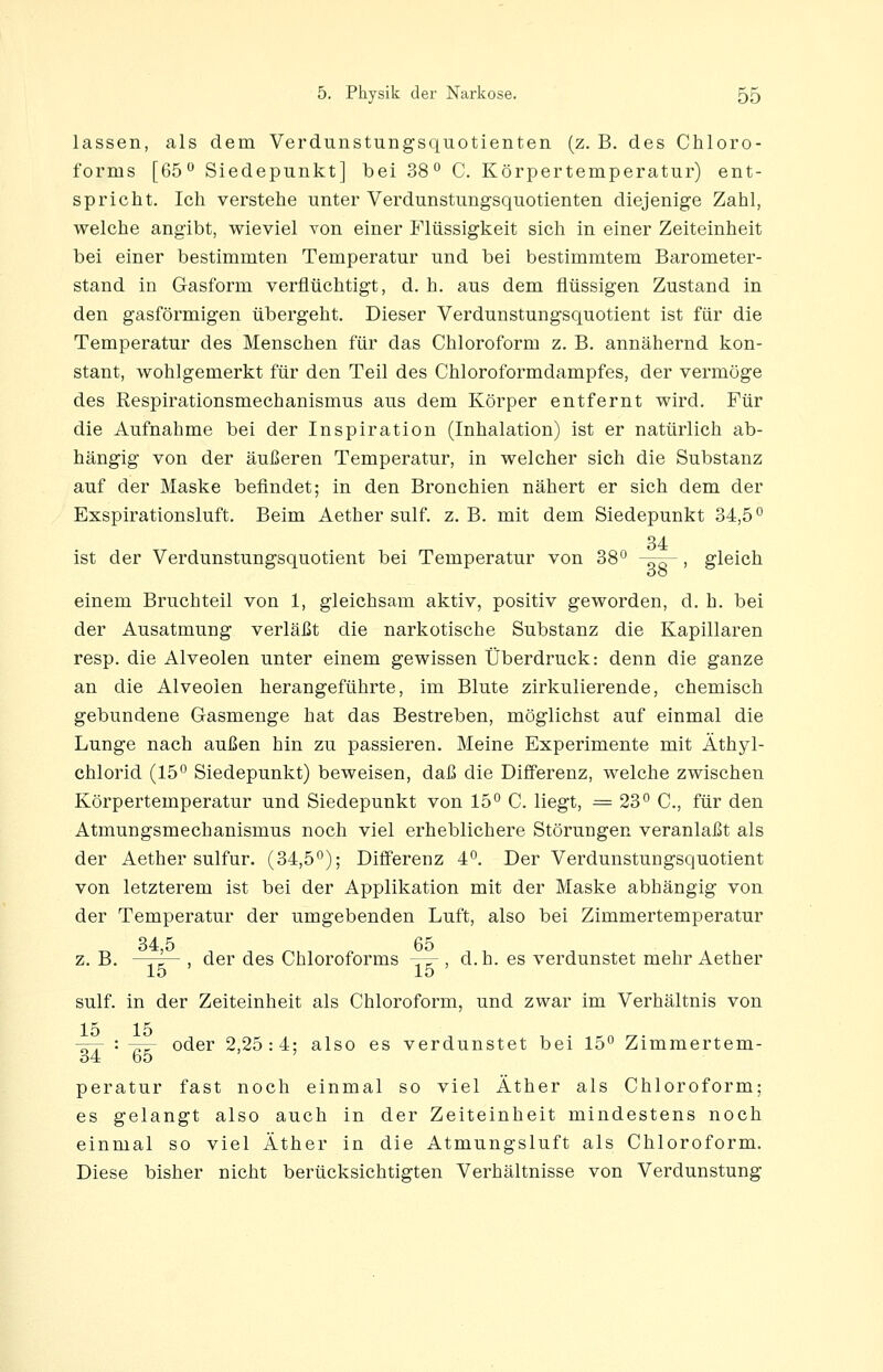 lassen, als dem Verdunstungsquotienten (z. B. des Chloro- forms [65 Siedepunkt] bei 38° C. Körpertemperatur) ent- spricht. Ich verstehe unter Verdunstungsquotienten diejenige Zahl, welche angibt, wieviel von einer Flüssigkeit sich in einer Zeiteinheit bei einer bestimmten Temperatur und bei bestimmtem Barometer- stand in Gasform verflüchtigt, d. h. aus dem flüssigen Zustand in den gasförmigen übergeht. Dieser Verdunstungsquotient ist für die Temperatur des Menschen für das Chloroform z. B. annähernd kon- stant, wohlgemerkt für den Teil des Chloroformdampfes, der vermöge des ßespirationsmechanismus aus dem Körper entfernt wird. Für die Aufnahme bei der Inspiration (Inhalation) ist er natürlich ab- hängig von der äußeren Temperatur, in welcher sich die Substanz auf der Maske befindet; in den Bronchien nähert er sich dem der Exspirationsluft. Beim Aether sulf. z. B. mit dem Siedepunkt 34,5° 34 ist der Verdunstungsquotient bei Temperatur von 38° -^^, gleich einem Bruchteil von 1, gleichsam aktiv, positiv geworden, d. h. bei der Ausatmung verläßt die narkotische Substanz die Kapillaren resp. die Alveolen unter einem gewissen Überdruck: denn die ganze an die Alveolen herangeführte, im Blute zirkulierende, chemisch gebundene Gasmenge hat das Bestreben, möglichst auf einmal die Lunge nach außen hin zu passieren. Meine Experimente mit Äthyl- chlorid (15° Siedepunkt) beweisen, daß die Differenz, welche zwischen Körpertemperatur und Siedepunkt von 15° C. liegt, = 23° C, für den Atmungsmechanismus noch viel erheblichere Störungen veranlaßt als der Aether sulfur. (34,5°); Differenz 4°. Der Verdunstungsquotient von letzterem ist bei der Applikation mit der Maske abhängig von der Temperatur der umgebenden Luft, also bei Zimmertemperatur 34 5 65 z. B. ' , der des Chloroforms ^r^ , d. h. es verdunstet mehr Aether 15 15 sulf. in der Zeiteinheit als Chloroform, und zwar im Verhältnis von 15 15 -,rr '• 77^ oder 2,25:4; also es verdunstet bei 15° Zimmertem- 34 65 ' peratur fast noch einmal so viel Äther als Chloroform; es gelangt also auch in der Zeiteinheit mindestens noch einmal so viel Äther in die Atmungsluft als Chloroform. Diese bisher nicht berücksichtigten Verhältnisse von Verdunstung