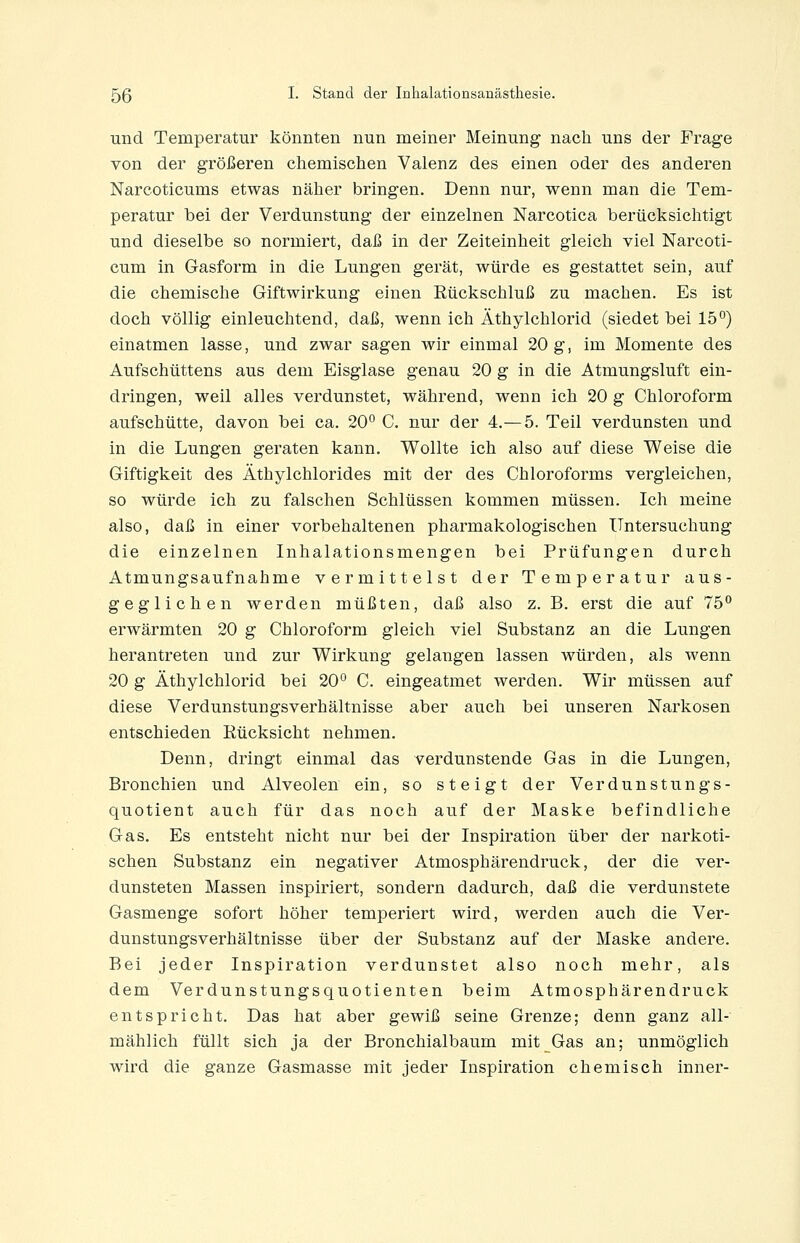 und Temperatur könnten nun meiner Meinung nach uns der Frage von der größeren chemischen Valenz des einen oder des anderen Narcoticums etwas näher bringen. Denn nur, wenn man die Tem- peratur bei der Verdunstung der einzelnen Narcotica berücksichtigt und dieselbe so normiert, daß in der Zeiteinheit gleich viel Narcoti- cum in Gasform in die Lungen gerät, würde es gestattet sein, auf die chemische Giftwirkung einen Rückschluß zu machen. Es ist doch völlig einleuchtend, daß, wenn ich Äthylchlorid (siedet bei 15°) einatmen lasse, und zwar sagen wir einmal 20 g, im Momente des Aufschüttens aus dem Eisglase genau 20 g in die Atmungsluft ein- dringen, weil alles verdunstet, während, wenn ich 20 g Chloroform aufschütte, davon bei ca. 20° C. nur der 4.— 5. Teil verdunsten und in die Lungen geraten kann. Wollte ich also auf diese Weise die Giftigkeit des Äthylchlorides mit der des Chloroforms vergleichen, so würde ich zu falschen Schlüssen kommen müssen. Ich meine also, daß in einer vorbehaltenen pharmakologischen Untersuchung die einzelnen Inhalationsmengen bei Prüfungen durch Atmungsaufnahme vermittelst der Temperatur aus- geglichen werden müßten, daß also z. B. erst die auf 75° erwärmten 20 g Chloroform gleich viel Substanz an die Lungen herantreten und zur Wirkung gelangen lassen würden, als wenn 20 g Äthylchlorid bei 20° C. eingeatmet werden. Wir müssen auf diese Verdunstungsverhältnisse aber auch bei unseren Narkosen entschieden Rücksicht nehmen. Denn, dringt einmal das verdunstende Gas in die Lungen, Bronchien und Alveolen ein, so steigt der Verdunstungs- quotient auch für das noch auf der Maske befindliche Gas. Es entsteht nicht nur bei der Inspiration über der narkoti- schen Substanz ein negativer Atmosphärendruck, der die ver- dunsteten Massen inspiriert, sondern dadurch, daß die verdunstete Gasmenge sofort höher temperiert wird, werden auch die Ver- dunstungsverhältnisse über der Substanz auf der Maske andere. Bei jeder Inspiration verdunstet also noch mehr, als dem Verdunstungsquotienten beim Atmosphärendruck entspricht. Das hat aber gewiß seine Grenze; denn ganz all- mählich füllt sich ja der Bronchialbaum mit Gas an; unmöglich wird die ganze Gasmasse mit jeder Inspiration chemisch inner-