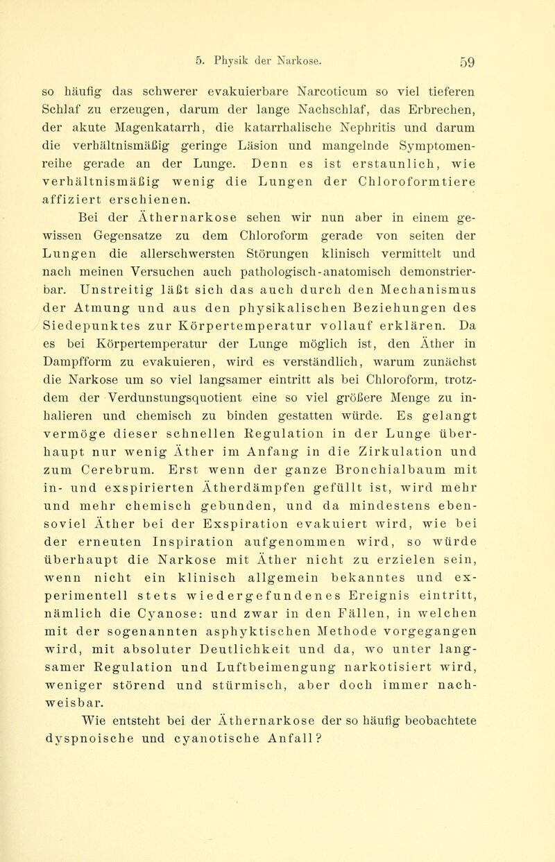 SO häufig das schwerer evakuierbare Nareoticum so viel tieferen Schlaf zu erzeugen, darum der lange Nachschlaf, das Erbrechen, der akute Magenkatarrh, die katarrhalische Nephritis und darum die verhältnismäßig geringe Läsion und mangelnde Symptomen- reihe gerade an der Lunge. Denn es ist erstaunlich, wie verhältnismäßig wenig die Lungen der Chloroformtiere affiziert erschienen. Bei der Äthernarkose sehen wir nun aber in einem ge- wissen Gegensatze zu dem Chloroform gerade von selten der Lungen die allerschwersten Störungen klinisch vermittelt und nach meinen Versuchen auch pathologisch-anatomisch demonstrier- bar. Unstreitig läßt sich das auch durch den Mechanismus der Atmung und aus den physikalischen Beziehungen des Siedepunktes zur Körpertemperatur vollauf erklären. Da es bei Körpertemperatur der Lunge möglich ist, den Äther in Dampfform zu evakuieren, wird es verständlich, warum zunächst die Narkose um so viel langsamer eintritt als bei Chloroform, trotz- dem der Verdunstungsquotient eine so viel größere Menge zu in- halieren und chemisch zu binden gestatten würde. Es gelangt vermöge dieser schnellen Regulation in der Lunge über- haupt nur wenig Äther im Anfang in die Zirkulation und zum Cerebrum. Erst wenn der ganze Bronchialbaum mit in- und exspirierten Ätherdämpfen gefüllt ist, wird mehr und mehr chemisch gebunden, und da mindestens eben- soviel Äther bei der Exspiration evakuiert wird, wie bei der erneuten Inspiration aufgenommen wird, so würde überhaupt die Narkose mit Äther nicht zu erzielen sein, wenn nicht ein klinisch allgemein bekanntes und ex- perimentell stets wiedergefundenes Ereignis eintritt, nämlich die Cyanose: und zwar in den Fällen, in welchen mit der sogenannten asphyktischen Methode vorgegangen wird, mit absoluter Deutlichkeit und da, wo unter lang- samer Regulation und Luftbeimengung narkotisiert wird, weniger störend und stürmisch, aber doch immer nach- weisbar. Wie entsteht bei der Äthernarkose der so häufig beobachtete dyspnoische und cyanotische Anfall?