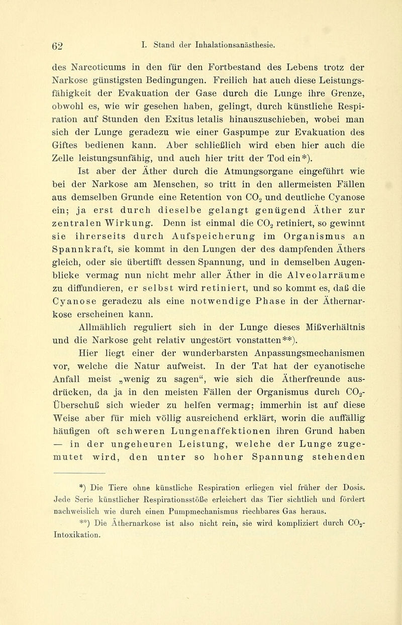 des Narcoticums in den für den Fortbestand des Lebens trotz der Narkose günstigsten Bedingungen. Freilicii hat aucli diese Leistungs- fähigkeit der Evakuation der Gase durch die Lunge ihre Grenze, obwohl es, wie wir gesellen haben, gelingt, durch künstliche Respi- ration auf Stunden den Exitus letalis hinauszuschieben, wobei man sich der Lunge geradezu wie einer Gaspumpe zur Evakuation des Giftes bedienen kann. Aber schließlich wird eben hier auch die Zelle leistungsunfähig, und auch hier tritt der Tod ein*). Ist aber der Äther durch die Atmungsorgane eingeführt wie bei der Narkose am Menschen, so tritt in den allermeisten Fällen aus demselben Grunde eine Eetention von CO2 und deutliche Cyanose ein; ja erst durch dieselbe gelangt genügend Äther zur zentralen Wirkung. Denn ist einmal die CO2 retiniert, so gewinnt sie ihrerseits durch Aufspeicherung im Organismus an Spannkraft, sie kommt in den Lungen der des dampfenden Äthers gleich, oder sie übertifft dessen Spannung, und in demselben Augen- blicke vermag nun nicht mehr aller Äther in die Alveolar räume zu diffundieren, er selbst wird retiniert, und so kommt es, daß die Cyanose geradezu als eine notwendige Phase in der Äthernar- kose erscheinen kann. Allmählich reguliert sich in der Lunge dieses Mißverhältnis und die Narkose geht relativ ungestört vonstatten**). Hier liegt einer der wunderbarsten Anpassungsmechanismen vor, welche die Natur aufweist. In der Tat hat der cyanotische Anfall meist „wenig zu sagen, wie sich die Ätherfreunde aus- drücken, da ja in den meisten Fällen der Organismus durch COg- Überschuß sich wieder zu helfen vermag; immerhin ist auf diese Weise aber für mich völlig ausreichend erklärt, worin die auffällig häufigen oft schweren Lungenaffektionen ihren Grund haben — in der ungeheuren Leistung, welche der Lunge zuge- mutet wird, den unter so hoher Spannung stehenden *) Die Tiere ohne künstliche Respiration erliegen viel früher der Dosis. Jede Serie künstlicher Respirationsstöße erleichert das Tier sichtlich und fördert nachweislich wie durch einen Pumpmechanismus riechbares Gas heraus. **) Die Äthernarkose ist also nicht rein, sie wird kompliziert durch CO2- Intoxikation.