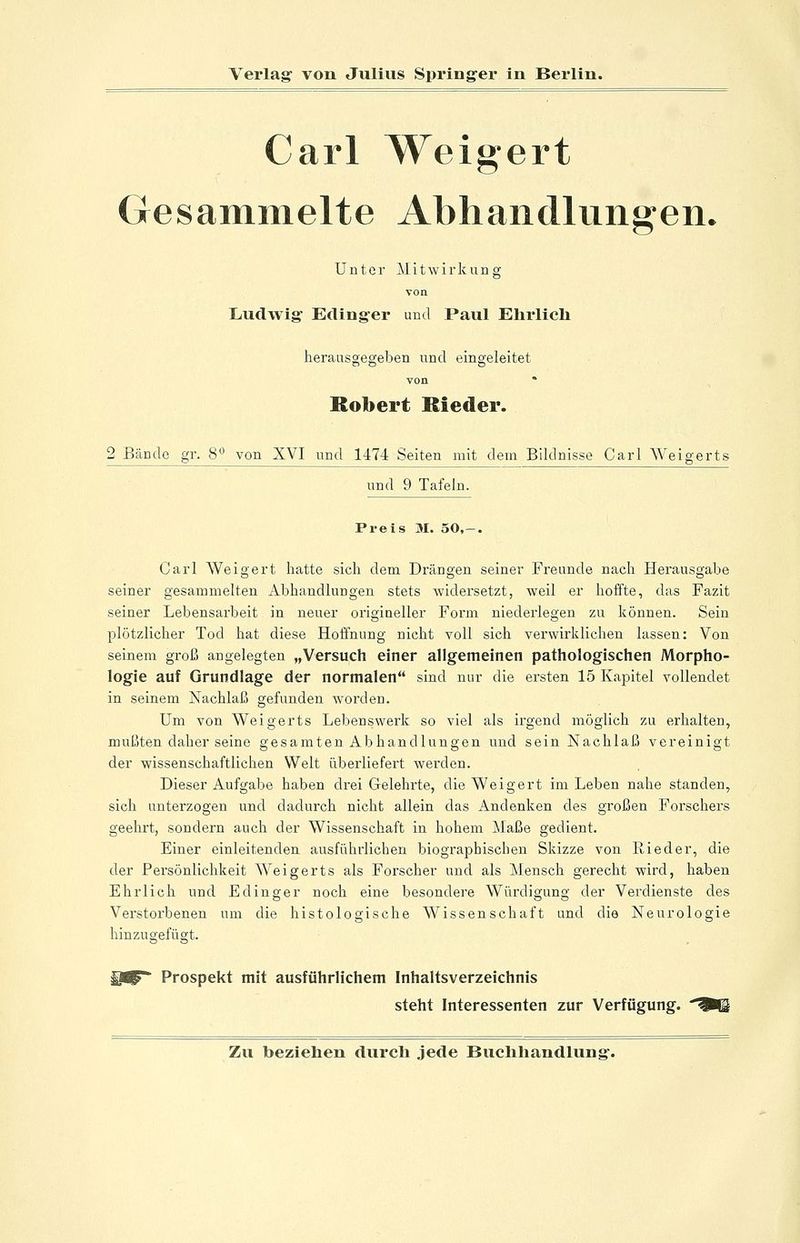 Carl Weigert Gesammelte Abhandlungen* Unter Mitwirkung von Ludwig Eclinger und Paul Ehi'licli herausgegeben und eingeleitet von * Robert Kieder. 2 Bände gr. 8 von XVI und 1474 Seiten mit dem Bildnisse Carl Weigerts und 9 Tafeln. Preis M. 50,-. Carl Weigert hatte sich dem Drängen seiner Freunde nach Herausgabe seiner gesammelten Abhandlungen stets widersetzt, weil er hoffte, das Fazit seiner Lebensarbeit in neuer origineller Form niederlegen zu können. Sein plötzlicher Tod hat diese Hoffnung nicht voll sich verwirklichen lassen: Von seinem groß angelegten „Versuch einer allgemeinen pathologischen Morpho- logie auf Grundlage der normalen sind nur die ersten 15 Kapitel vollendet in seinem Nachlaß gefunden worden. Um von Weigerts Lebenswerk so viel als irgend möglich zu erhalten, mußten daher seine gesamten Abhandlungen und sein Nachlaß vereinigt der wissenschaftlichen Welt überliefert werden. Dieser Aufgabe haben drei Gelehrte, die Weigert im Leben nahe standen, sich unterzogen und dadurch nicht allein das Andenken des großen Forschers geehrt, sondern auch der Wissenschaft in hohem Maße gedient. Einer einleitenden ausführlichen biographischen Skizze von Rieder, die der Persönlichkeit Weigerts als Forscher und als Mensch gerecht wird, haben Ehrlich und Edinger noch eine besondere Würdigung der Verdienste des Verstorbenen um die histologische Wissenschaft und die Neurologie hinzugefügt. Prospekt mit ausführlichem Inhaltsverzeichnis steht Interessenten zur Verfügung.