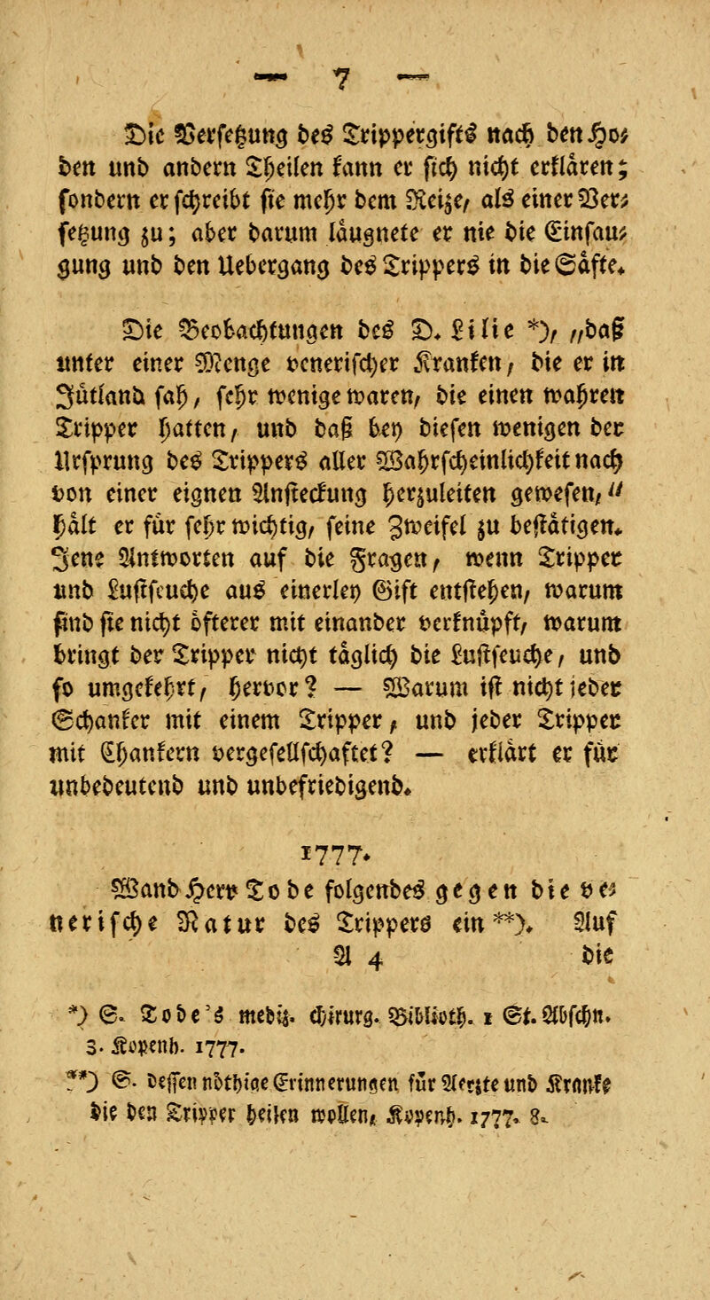 bm mb anbem l^cikn fmn et ficf) nicf)t crflarett; fonbem et fcljreibt pe mc^v bcm ^ci^e< aB eiitec 53er; fe^ung ^u; aber barum Idugnete er nie t>ic ^infau; $ung «nb ben Ueber^ang be^^ripper^ in bie (Safte* S^ie ^eobac^tmiöett be^ ^. ^iüe ^> /,bag ttttfer einer fleugt t>etterifcl)er .fraufen / bie er in ^ütlantx fa^, fc^r n^cnt^e it>arctt/ bit einen tval^rert S:rtpper l)attm / unb bai bet) biefen it^enigen ber llrfprung be^ Xripper^ aller 2Ba5rfc^einlicl)feit nac^ ton einer eignen 2lnjtecfun(j l^cr^ukiten ^ewefett/'' Ipalt er für fcfjr n^ic^ticj, feine grceifel jn bc^ati^tn* 3ene 5lnltt?orten auf bic graben/ wenn S;rippet ixnb £u(tfcucl)e au^ einerlep ©ift entj^e^en, ivarum pttb fte nicl)t öfterer mit einanber t>erfnüpft/ tt?arunt bringt ber l^ripper nict)t täglich bic £ujlfeuc^e, unb fo umgcfe^^rt, ]&ert>or? — SBarum ifl nic^t jebec ©c^anfer mit einem Tripper ^ unb jeber Srippec mit ^^anfern öergefellfc^aftet? — ertet er füt iinbebeutenb unb unbefriebigenb* 1777* 5ö3ant^ert*tobe folgenbe^ gegen bte t?e> tierif«^e £Ratur be^ Xripperö ein^> Sluf 21 4 bit k. *> @. So&e'S mebia- ^yirurg. QSiMiötl^. i et. dWtt.