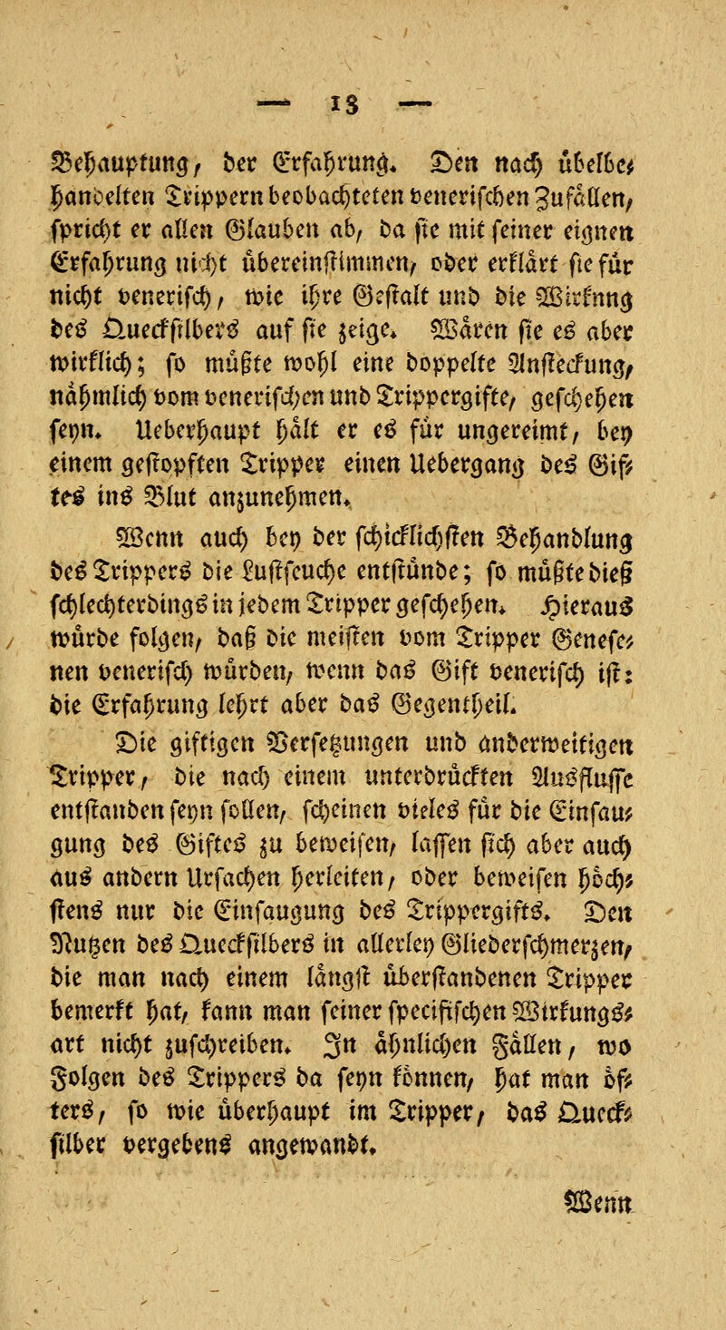 ^anoeitcn %np\>exn beobachteten tsenerifcöen Jufaden/ fprid)t er aUai (Biduhcn abf ba ftc mit feiner eij^nett (^rfa^run^ nicl)t übercinfümmcn/ oöcr erfldrt fie für nic^f tenerifd), tok i^re @?f?alt unb bie ^irf'nncj t)tß Üuecfftlbev^ auf fte lüc^c, ^satcn fie e^ ahct tDirflid); fo mügte mo^l eine boppeltc SInflecfuncj/ «d^mlic^ t)om üenerifd^cn unb ^rippcrgifte, ^efc^e^eit fepm Ueber^aupt plt er c^ für uncjereimt/ bei? einem gef^opften itrippcr einen Ueber^ani} be^ ©iji te^ in^ ^(ut anjune^men*. 5Settrt auc^ bcp ber fd)tcflicf;|!ett Selpanblun^ te^^ripper^ bie £uf^feuc^e entftünbe; fo mü§tebieg fd)led)terbin3ö in jebem Tripper gefdi)cf)em ^ieröu^ tvürbe folgen/ ba§ bie meijlen Dom 2:ripper ©enefe^ tten t>enerifd) tt^ürben/ tvenn t:>aß ©ift Dcnerifd) i^i i>k €rfa^rutt3 lel^rt aber baß ©ej}entf)eiL S)ie giftigen ^erfe^ungen unb (inbernjettigett llripper/ bie nad) einem «nterbrücften 51ui5fluj|c cntftanben fet)n foUen, fcl)einen öiele^ für t>ic (rinfau? gung be^ ©iftei? in hmü\c\y la^m jt'(^ aber aud^ au^ anbern Urfad)en herleiten/ ober bett>eifen pc^j f!en^ nur bie Cinfaugung be^ ^rippergift^» Den ^lü^m be^ üuecffilberö in ailnkr) ©lieberfc^mer^en^ bie man nact) einem langü überjlanbenen ^rippec bemerft l^at, fann man feiner fpeciftfc^en ^ixfm^ß^ art ni^t jufd^reiben* 3*^ d()nUcl)ett gdllen/ njo golgen beö S:ripper^ ba fepn Bnnen/ f)at man ofis ter^, fo n)ie überhaupt im Tripper/ ba^ Üuccf^ filber t>erge5en^ angemanbt.