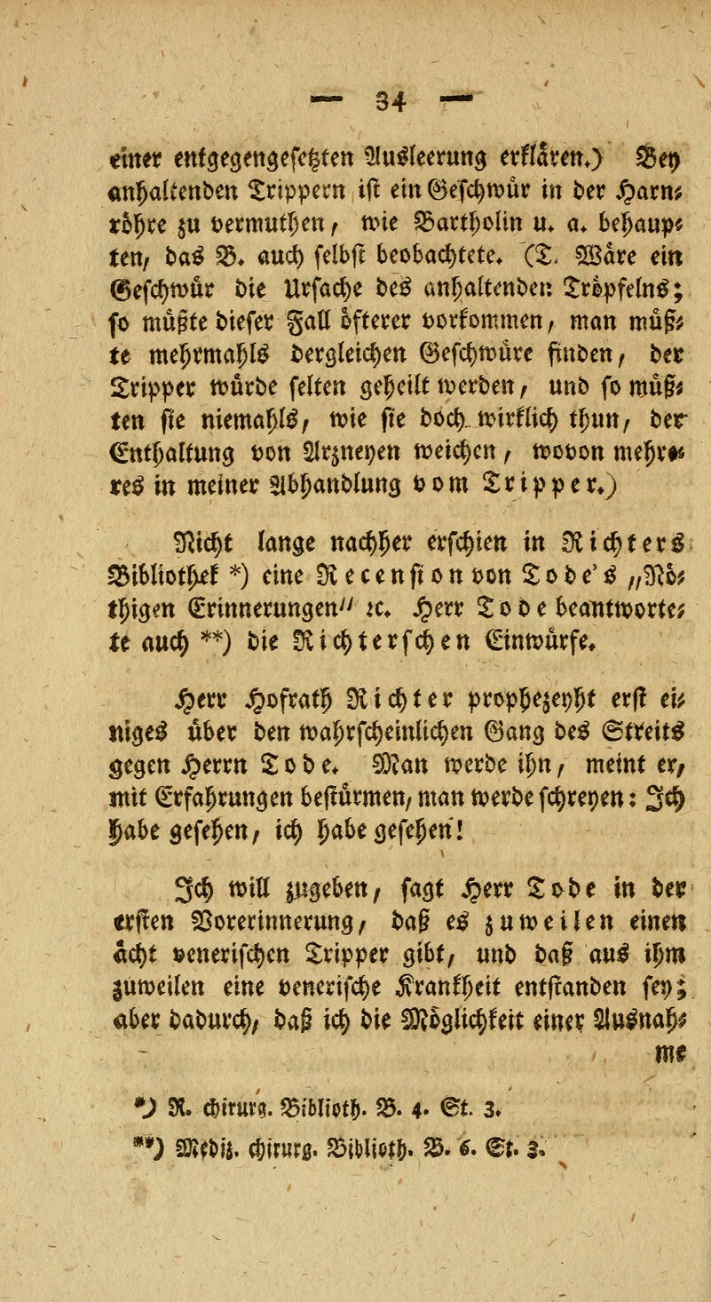 «n^altettbeu ^rippern ijl ein ©eTc^rx>ur in ber ^axm thixt jtt t>enTtutr)en f mt ^act^oUn u» a* bc^aup« ten, t)a^ S$* aud) felbft beobachtete» (5:. 5öave ein ©efcf^möt i)ie Utfaci^e i)e^ an^altenbeii itrlpfeln^; fo mußte tiefet %aU öfterer Dorfommen, man mufiJ te mei^malpl^ i^etöleic^en (^efct)tt5Üre fini^cxtf btt itripper ttjurbe feiten gelpetlt ti^erben ^ unb fo mu§i ten jte niema^I^/ tvie fi'e boc^. ti?irflicf) tl^un/ ttt €*ttt^altutt9 uon Slt^nepen tvei^^en f ttoton me^vt« i:e^ in meiner Eib^anblung t)om Tripper*) S^ic^t lan^t mdt)^ex erfc^ien in S^ic^ter^^ ^ibliot^ief '^) eine ^ e c e n ft o n ton ^ o b e' ^ „B^o? tl^igen Erinnerungen'' k* Jr)err il o b e beatittt)orte^ te auc^ **) bie !Jvic^terf(i)en €nntx)urfe* ^err Jpofrat^ Slic^ter propjejep^t er(! cu itige^ über ben n)a5rfcJ)einltc^en ©ancj be^ (StVeit^ gegen ^errn 2 o b e» 5)Zan tverbe i^n f meint er^ mit Erfal^rungen beflürmen/ man tt?erbe fc^repen: 3^ liabesefe^eu/ ic^ l^abe (jefe^en! 3c^ ttjiö Zugeben/ fagt ^err llo^be in bei?' <rf!en SSorerinnerung^ ba^ e^ jun?eilen timn «c{)t »enerifc^en Tripper ^\htf unb ba§ au^ i^m gumeilen eine tenerifi^e i'ranfl^eit entftanben fep; aber baburc^/ bag ic^ t^k SiRoglic^feit einer ^u^nap^ m? *^ SK. ^irur?. ^ibliot^ 35. 4- ^t 3» **) fSim^ Chirurg. ?5H)li(>t&. ^. <?. <^t. s.