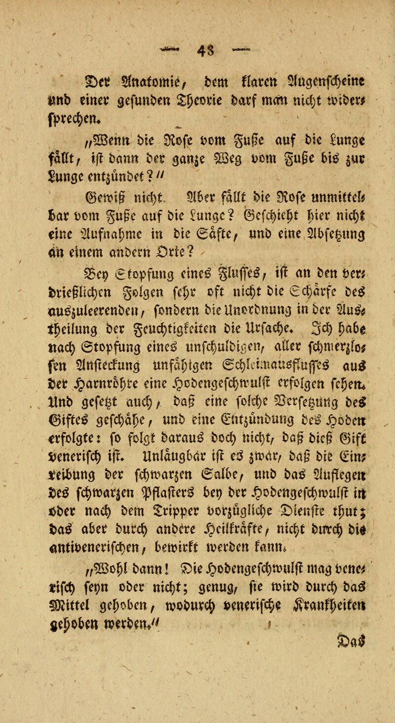 ^ 4S  T>tt attftfomie^ tem tktcn ^(ugenfi^emc üttb einer äcfunben ipct>cic ^arf man nidjt tvi£>er# fpifec^en* ,,5][Bettn bie Slofe £>om %n^c auf bie Mutige fattt/ ifi bann bn ganic ^eg Dorn gufe bi^ jub !^unge ent^unbct ?  @ett>ig nid)t MUx faUt hk Otofe unmiftdü hat Dom gu§e auf bic ^ungc? fecfct)ie]^t hm ni^t eine Slufna^mc in bie (Safte, unb eine 5Ibfe|ung ^» einem anbern Ovkl ^ep €fopfung eine^ Sl^lt^^/ ^f! an ben öen l)riegli(i)cn geigen fc^r oft nic^t bie ed)hfc be^ au^^uleerenben, fonbem biellnorbnun^ in ber 5iu^# t^eilung ber gcuc^tigfeiten i>k Urfac^e* 3d[) ^abe Jtac^ ©topfung eittc^ unfcf)u(biaen/ aEer fcl)nier^fo; fm ^Ittfiecfung unfähigen (5d)liimauöjiiiffe^ au^ tict ^avnxhf)tc eine /pcbengefc^n^ulft erfolgen feiern Unti gefe|t aud;, bog eine fofc^e ^erfegitttg be^ ^ifte^ gefc()a5e, unb eine €ntjunbung htß /pöbelt erfolgte: fo folgt barau^ boc^ nict)t, t)ü^ bic§ 6ifC 5?enerifc^ ijt. Uniaugbär t|l e:^ §n>ar/ ba§ bk €in? i^eibung ber fd)mar§en ©albe/ unb ba^ 5lupegent I5eö fc^tt?arjen ^^Paj^er^ bep ber .^obengefcl)malf! iit iJber nac^ bem Tripper t)orjuglic^e ^ienfle tput; taö aber burc^ anbcre .^eilfrafte^ nic^t butc^ b\^ «ntiDenerifcl)en / betx>irft tt?ei'ben fanm ^/^Sol^l bann! ^ie X;)obengefc()n?ulf! mag ijenei^ tifc^ fepn ober nicljt; genug/ fte tt?irb burc^ ba^ Mittel gehoben, woburc^ ijenerifc^e ivranf^eiteti gehoben tperben/' » Sa0