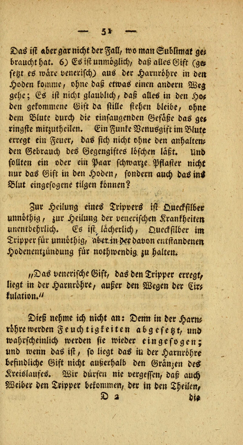 — 5^ — ^aß ift aUxm ttt'^^ ^^^ S<iß/ tt>ö ntatt ©uSrmtöt ^e^ (>rflucf)t5at 6) €^tflunm6öUd)/ t>a§ aöee ©ift (^«^ fe§t e^ waxc i)tnm\d}) auß t>ec ^arnro^rc in teit ^oDen foauiie/ o^ne tag etma^ einen anbern ?Be^ 9e{)e; €'ö i(! nidjt glaublich, dag otteö in ben jrpo« ben gefornmene 8ift t)a fliöe fte^en bleibe, o^ne t)em ^iutc burct) bie eiafauöenben ©efage baß gc* ringfle mit^ut^eilen* €in gunfe SJenu^gift im ^lutt erregt ein geuer, ba^ pct) nicl)t of^ne ben anl^alten^ ben ©ebrauc^ be^ ©egengiftes (ofc^en lagt* Unb foüten m ober ein ^aar fc{)tt)ar|e ^fla|rer nic^t nur bo^ 6ift in ben ^poben, fonbern auc^ ba^in^ Idlnt eingefogene tilgen fonnen? 3«^ Jpeilung eine^ Srtp»er^ i(! fiuecffilSe^ unnot^ig, |ur Jpeilung ber ijenerifc^en ^ranf^eiteti unentbehrlich. €ö i|\ iac^erlic^, üuecfjiTber im Tripper für wnnot^ig, aWtin-^^? babon entüanbeneti /pobenent|ünbung für not^menbig. |tt ^altern /,Sa^t>enerifc{)e®ift, ba^ ben Jrtpper erregt^ liegt in ber ^arnro^t^e/ auger bm S23egett ber ^ir^ lulrttiott* ©feg neunte ic^ nic^t an: ©emt in ber Jparm rol^ret^erben Seuc^tigfeiten abgefegt/ un^ n)al)rfct)einlic^ njerben fte tt>ieber eingefogen; «nb a^enn baß ij!, fo liegt t>aß in ber ^arnro^re beflnblic^e ©ift nid^t auger^db ben ©rangen be^ J?rei^(aufe^* 5ß3ir burfen nie »ergeffen, bag auc^ fSeiber ben Sripper befommew/ ber in ben ^^nkn, S a bu