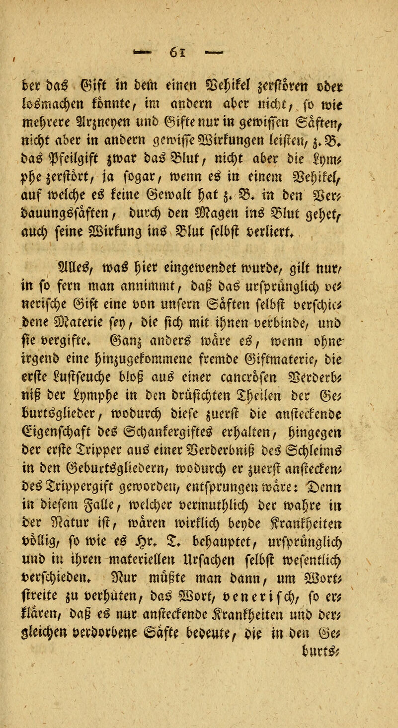 htt t)ö^ 6tft ttt bm mm ^e'^ikl ^ttflkm f>btt lo^ma^en fonnte^ im onbern ahcv nictt, fo mie mef;vere 91r$nct)^ unb ©iffe nur i« gemiffcn ©djteit/ nld^t ahn in anbern öeti>tffe5R3tx:futiöett leifle«, ^.Q5* t>a^ 33fet(9ift jmar baß ^hxt f nict)t ab^r bk ipm# :p5ejct:|!kt/ ja fogar, wenn e^ in einem ^epifel^ auf xod6)t cß hm @en?alt f)at ^* ^* in ben ^er; ^auung^fdften, butc^ ben ^liia^m inß ^lut ^e^et^ auc^ feine SBirfun^ in^ ^Int felbfl uxlkvU Meßf toaß l)m eingetüenbet a^urbe^ gilt nutr^ in fo fern man annimmt^ ba§ baß urf^runglic^ i?c^ nerifd)e @if^ mt ton unfern @dften feibfl t)erfa)ic^ tene ^^aterie fet), bie fict) mit i^nen tjerbinbe/ unb fie vergifte. Ban^ anbuß tDare e^, n>enn o^ne; irgenb eine ^in^ugefornmene frembe ©iftmateric; bie erfle ^uflfeuct)e biog au^ einer cancrofen 5gerberb^ nig ber ^pmp^e in bm bruftcl)ten Zf}dUn bcr (Br, burti^glieber, tt)oburd) biefe luaü bk anftecfenbe ^•i(jenfc^aft bcß @d)anfergifte^ erhalten, hingegen S>er er(!e Tripper anß einer 53erberbnig beß (Sc{)(eim^ in bm ©ebui't^gliebern, n?oburd) er ^uerf! anflecfem i)e^ ^^ripper^ift geworben, entfprungentt-dre: Denn in biefem gaüe, tvelc^er t)ermut5lic^ ber tva^re in ber ^atur if!, maren mirflic^ bepbe franfReiten t)6ai3/ fo tt>ie eö Jpr. 1. bcf^auputf urfprünglic^ mb in i^ren materietten Urfac{)en felbfl ttjefentlid^ tjerfc^ieben. 3^ur mü§te man bann, um svBort^ ftreite ^u ter^uten, baß ^ott, tjenerifc^z fo er^ Haren, ba§ cß nur an|!e<fenbe ^ranf^etten unb bm gieic^ew öerborbene <BäfH HbmHf bk in bm ©e; hnxtß'.