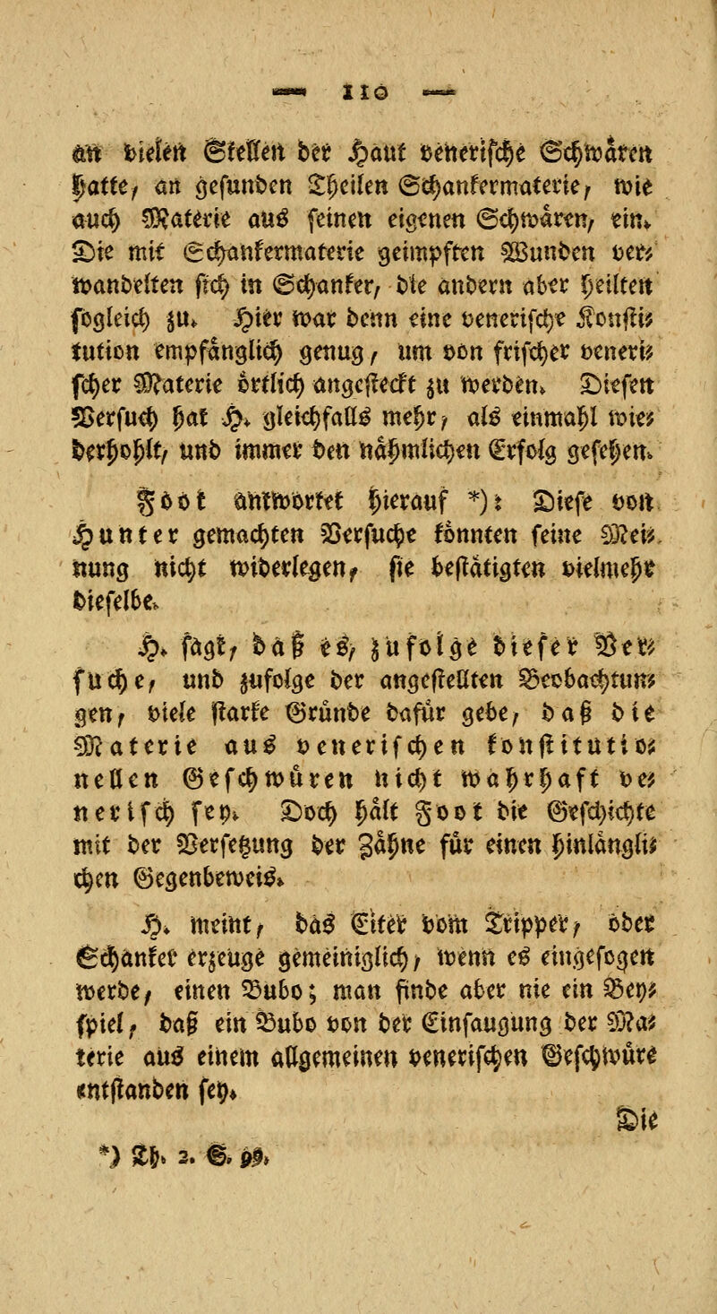 m hüUtt Bitten bn S^ixm tjchetifcle 6c^hjatctt ^atUf ort öcfunbcn Steilen @d)anfermatetie; to'it öuc^ ^attüt auß feinen eigenen (B<^muttf m^ Site mit (Sc^nfermatene geimpften ^unt)en i>tt', tt)ant)e(ten ftd) in ©(^anfer^ Me antern aber 5)eiltert fö^leic^ ju* J^i^r it^at benn eine öenetifd)« ^onfü? tution empfangli^ genug f im x>tn frifc^er Deneri? fc{)er Materie 6ttHc() angej^ecft ^u n^erben^ liefen 55erfu<$ ^at S^^ gleichfalls me^r^ aB tinntaT^l wm Ut^^^tf mb mmtx ttn wa^mliö^m ^Tfolg gefeitem gööt eimn^orm hierauf *)t £)iefe öoit j^unter gemachten SS^rfuc^e fonnten feine ^3?ei^, iinng nic^t n>it>erlegenf fte te(!dtigten melmeg^ tiefelbc. ^. fäQtf ta^ tif Juftige biefe^ %tt^. fu^e^ «nb ^«folge ber angef!eöten ^foba^tum genf t>iek (!arfe ^runbe bafur ge6e; ba^ bit Materie üu^ t)enerifcl)en fonflitutiois neUett ©efc^ttjuren itic()t tijal^r^aft \>ci nei'tfd^ fcp. '^xxi) ^ait §001 bit @tfd}id)te mit ber SSerfegung ber gäp«^ f»^ einen i^inlanglir ic^cn ©egenbemeiS» ^, mtimr bä$ <tim i)b'm tti)>)>t):f tbtt fe^änfee erzeuge gemeiniglich/ wenn eS eingefocjert voitbtf einen ^u6o; man finbe akr nie ein ^et)? fpiel; bag ein 33ubo tjon ber Cinfaugung ber 5}?ai! terie m^ einem adgemeine« t^enerifc^en tJefc^tvur^ «ntflanben fet)* £)ie *) ä&. 3. fe PI»