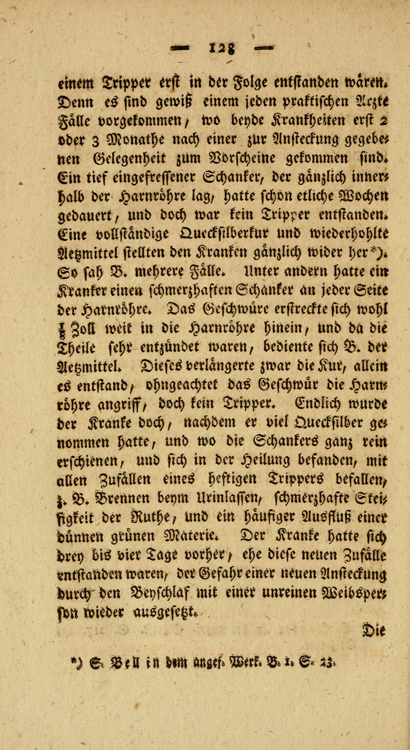 «— 12% — €\nm Ztxp^tt ttii irt btx Jot^c ertf(lanbett ttjarm* ^eim e^ fmb öctvi§ einem jebert ^raftifc()en 5Irjte gdlle t)Ot:^efommett / tt?6 bcpbe ^ranfOeiten erf! ^ ober 3 ^ottatl^^ nac^ einer jUr 5ln(Tecfun^ gegeben toen Gelegenheit siim fSbrfc^eine gefornmen ftnb* €in tief eingefreffener ©cf)anfer, ber gan^lic^ innen? falb ber ^arnrö^re kg/ '^attc fc^ön etliche sjßoc^en gebauert/ unb boct) n>ar hin Tripper ent(?anbett» €ine toUjIanbiöe Quccfftlberfur unb tt?ieber^o^(te Sleimittel fleUten Un ^ranfen gan^lic^ tt>iber l;er'^> (g0 fa^ 35» mehrere gdlle* Unter anbem l^atte ei« ^ranfereinea fct)merj^aften (Sd[)anfer m jeber@eite ber ^atnro^re* ^a^ @efc^n?üre crfirecfte ftct) njo^l i^ott ttjeit in W ^arnro^re ^nmf unb ba bie Steile fe^r ent^unbet maren, 6ebiente ftc^> S3* bet 5Ie^mitteU S)iefe^ verlängerte ^n)ar bk 5vur, alleitt t^ entiianbf o^ngeöct)tet ba^ ©efc^wur bie ^arm ro^re angriff/ bod) fein Tripper, (itiblid) n?nrbe ber Äranfe boc^, na^bem er t)iei ÜUecffilber ge* ttommen l)atu, unb wo bie (Sc^anfer^ gan^ rein erfc^ienen, unb fic^ in ber Teilung befanben, mit oUen Sufallen eine^ heftigen ttipper^ befallen^ |. fe* ^Brennen bepm Urinlaflfen/ fc^merj^afte ^Uu, figfeit ber Sflut^e; unb ein ^dufiger Sinkflug einee bunnen grünen 55iäterie* X)iv ^vanU f)atu fiä) brei) bi^ wt ^age tor^er/ e^e biefe neuen Sufdlle tntftattben waren; ber ©efa^r einer neuen 5ln|le(^ün|| bur^ bm ^ei)fd)lcif mit einer unreinen 503eibi^pe»^ fljtitpieber <iu^gefe§t* feie *) e ?& e ö i n ut^ dnöff* m^h ^» u e* :tj*