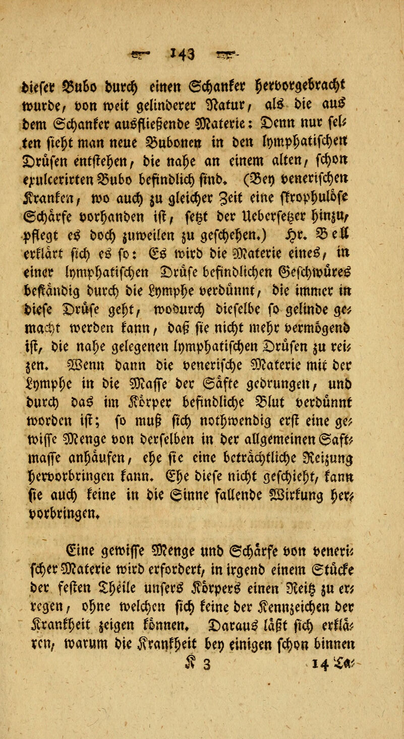 l>ief« 9$«So hntd) eittett (Sc^anfet? ^erbotgekac^t tt>«tbe/ i>mmit gelmberer ^atur, a(^ t>te auiJ bm <Bd)anUt ausfliegende ^aUtiti ^cnn ttur fe(^ ten fie^t man mixt ^uboneii in bm It)mp(;atifc^en; £)rufen entffel^en/ bic nal^e an einem alten/ fc^on e;i'ulcerirten S5«bo befünblic^ ftnb. (Q5et) tjenertfc^e« i^ranfen, mo auc^ ^u gleicher Seit eine ffrop^ulofe 6ct)arfe ijor^anben ifl, fe^t ber Uebevfe^er 5in|Uf pflegt eS boc^ jumeilen $u QC\(i}C^m*) S^x. ^eK evflart ftd) eS fo: (gS tt?itb bie g)?aterie eineS, in mct lpm^^atifd)ett I^rufe befinbUc^en (^efct)n?ure^ ibeflanbig buvc^ bie ^^mpi^e t)etbunnt/ bie immet: in bkfe ^rufe ge^t/ tvoburii) biefelbe fo gelinbe 9^# mact)t tverben fautt/ ba§ fie nic^t me^c bermogenb if?, bie mf)c gelegenen {t)mp^atifc^en Brufen ^u vcu jem ?Senn bann bie t)enerifc^e COtatene mit ber ^^mp^e in bie ?9taflfe betr 6afte gebrungen^ unb burc^ M^ im ^orpei: befinbltc^e ^lut t)evbunnt morben iff; fo mug ftc^ notl^wenbig erjl eine ge^ n>ilTe ^enge t)on berfelben in ber allgemeinen 6aft^ maflfe ankaufen, e^e fte eine beträchtliche Svei^un^ l^eröorbtingen fann* €5e biefe nic^t gefct)ie^t/ fann fie auc^ feine in bie (ginne fatlenbc !H3irfung i^er^ i?otbrin$cm ^ine gemiffe 50?enge «nb ^d)avfc tjon t?eneri^ fc^er 5D?atene njirb erforbert/ inirgenb einem (Stücfe ber feigen ^^eile unferS ^orpei?^ einen Ovei§ $u er? regen / o^ne m^m fic^ feine ber j^enn^eic^cn ber ifranf^eit jeigen Urnen, ^arauS lagt fic§ erffe ycn; n?arum tik jlranf^eit bep einigen fcl)on binnen i? 3 14 ^X«^