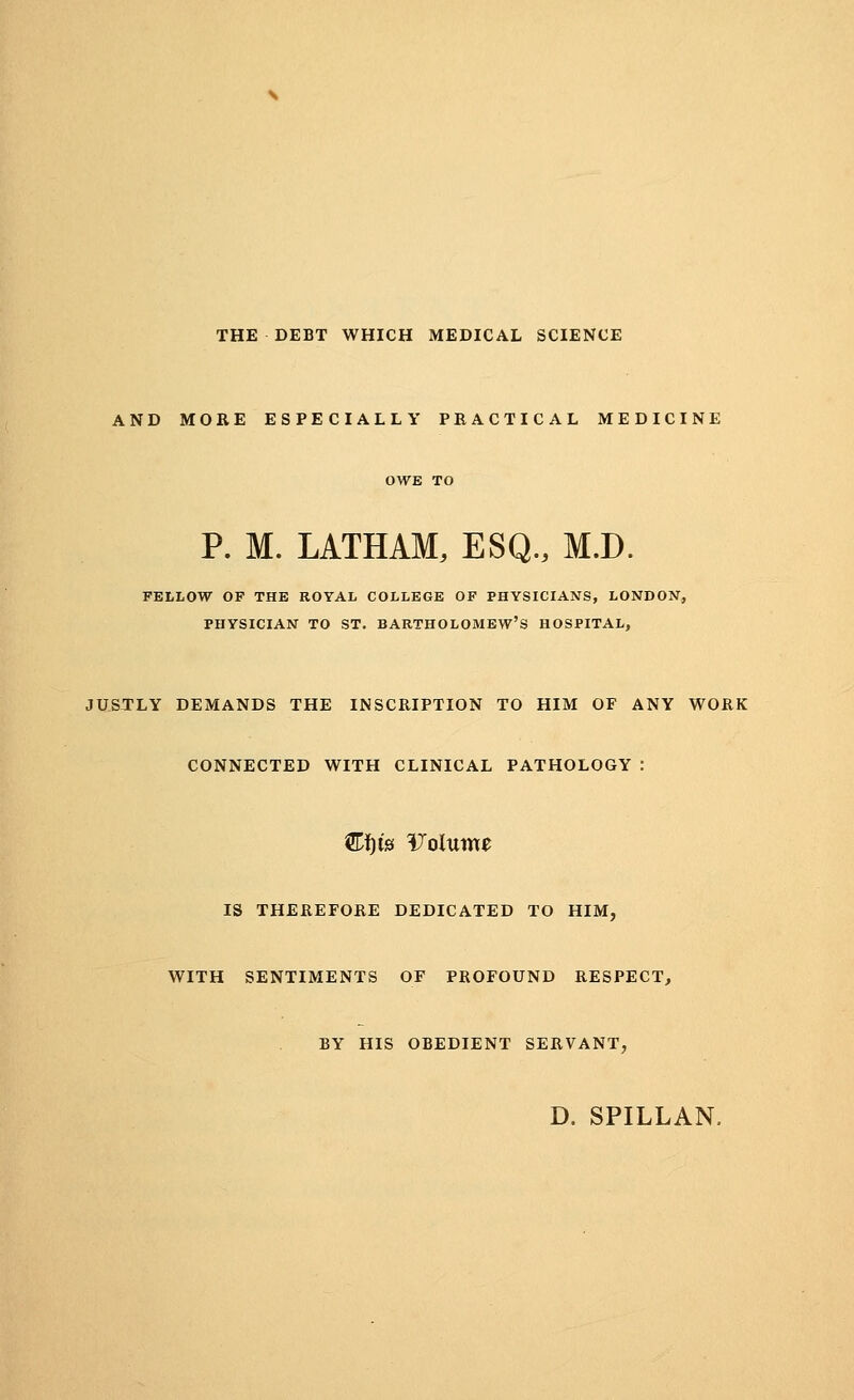 THE DEBT WHICH MEDICAL SCIENCE AND MORE ESPECIALLY PRACTICAL MEDICINE P. M. LATHAM, ESQ., M.D. FELLOW OF THE ROYAL COLLEGE OF PHYSICIANS, LONDON, PHYSICIAN TO ST. BARTHOLOMEW'S HOSPITAL, JUSTLY DEMANDS THE INSCRIPTION TO HIM OF ANY WORK CONNECTED WITH CLINICAL PATHOLOGY &f)fe Volume IS THEREFORE DEDICATED TO HIM, WITH SENTIMENTS OF PROFOUND RESPECT, BY HIS OBEDIENT SERVANT, D. SPILLAN,